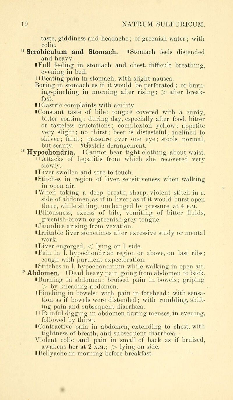 taste, giddiness and headache; of greenish water; with colic. ^^ Scrobiculum and Stomach, i Stomach feels distended and heavy. I Full feeling in stomach and chest, difficult breathing, evening in bed. I i Beating pain in stomach, with slight nausea. Boring in stomach as if it would be perforated ; or burn- ing-pinching in morning after rising; > after break- fast. II Gastric complaints with acidity. ■ Constant taste of bile; tongue covered with a curdy^ bitter coating; during day, especially after food, bitter or tasteless eructations; complexion yellow; appetite very slight; no thirst; beer is distasteful; inclined to shiver; faint; pressure over one eye; stools normal, but scanty. ^Gastric derangement. '* Hypochondria, l Cannot bear tight clothing about waist. I I Attacks of hepatitis from which she recovered very slowly. I Liver swollen and sore to touch. ■ Stitches in region of liver, sensitiveness when walking in open air. ■ When taking a deep breath, sharp, violent stitch in r. side of abdomen, as if in liver; as if it would burst open there, while sitting, unchanged by pressure, at 4 p.m. I Biliousness, excess of bile, vomiting of bitter fluids, greenish-brown or greenish-grey tongue. ■ Jaundice arising from vexation. ■ Irritable liver sometimes after excessive study or mental work. ■ Liver engorged, < lying on 1. side. ■ Pain in 1. hypochondriac region or above, on last ribs; cough with purulent expectoration. ■ Stitches in 1. hypochondrium while walking in open air. ^^ Abdomen. ■Dead heavy pain going from abdomen to back. ■ Burning in abdomen; bruised pain in bowels; griping > by kneading abdomen. ■ Pinching in bowels: with pain in forehead; with sensa- tion as if bowels were distended; with rumbling, shift- ing pain and subsequent diarrhoea. I 1 Painful digging in abdomen during menses, in evening, followed by thirst. ■ Contractive pain in abdomen, extending to chest, with tightness of breath, and subsequent diarrhoea. Violent colic and pain in small of back as if bruised, awakens her at 2 a.m.; > lying on side. ■ Bellyache in morning before breakfast.