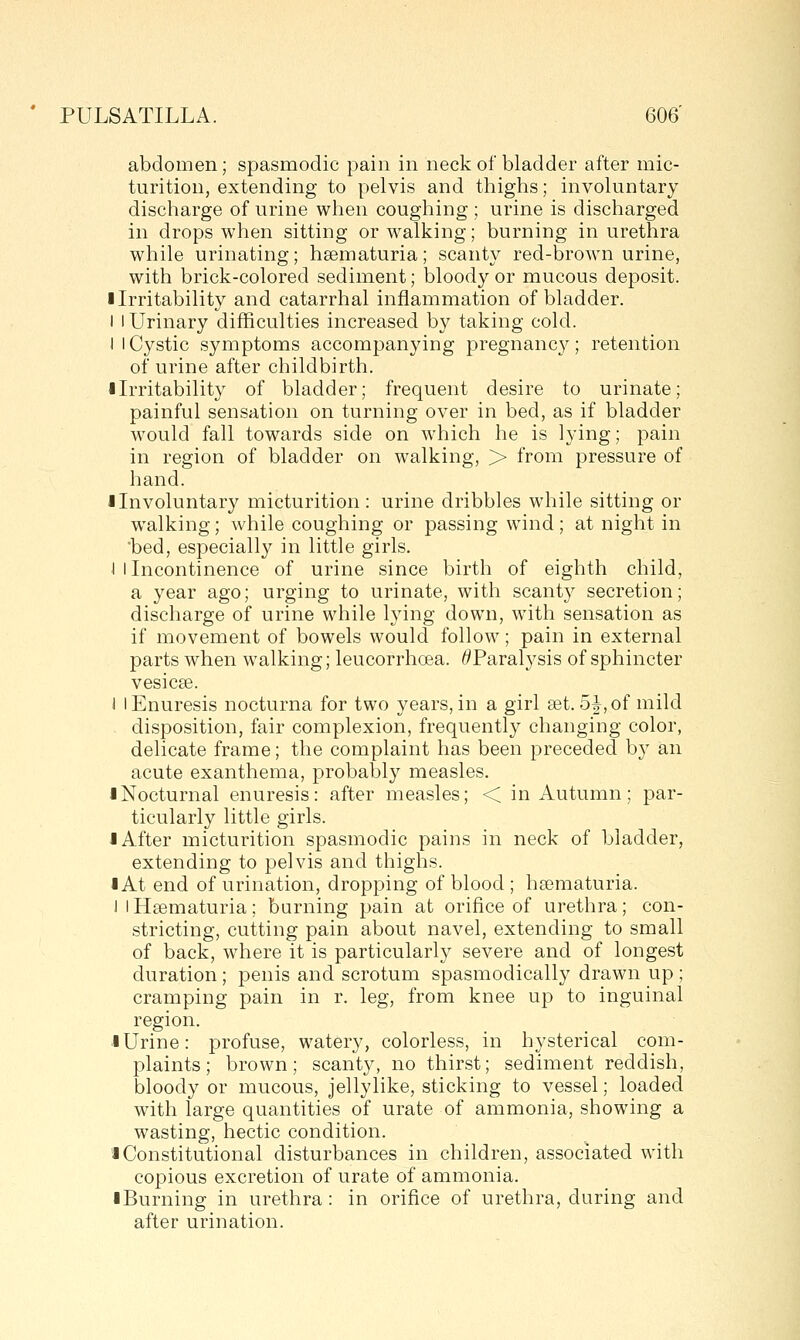 abdomen; spasmodic pain in neck of bladder after mic- turition, extending to pelvis and thighs; involuntary discharge of urine when coughing; urine is discharged in drops when sitting or walking; burning in urethra while urinating; hsematuria; scanty red-brown urine, with brick-colored sediment; bloody or mucous deposit. I Irritability and catarrhal inflammation of bladder. I I Urinary difficulties increased by taking cold. I I Cystic symptoms accompanying pregnane}^; retention of urine after childbirth. ■ Irritability of bladder; frequent desire to urinate; painful sensation on turning over in bed, as if bladder would fall towards side on which he is lying; pain in region of bladder on walking, > from pressure of hand. I Involuntary micturition: urine dribbles while sitting or walking; while coughing or passing wind; at night in 'bed, especially in little girls. J 1 Incontinence of urine since birth of eighth child, a year ago; urging to urinate, with scanty secretion; discharge of urine while l3nng down, with sensation as if movement of bowels would follow; pain in external parts when walking; leucorrhoea. ^Paralysis of sphincter vesicae. i I Enuresis nocturna for two years, in a girl set. 5|,of mild disposition, fair complexion, frequently changing color, delicate frame; the complaint has been preceded by an acute exanthema, jDrobably measles. • Nocturnal enuresis: after measles; < in Autumn; par- ticularly little girls. I After micturition spasmodic pains in neck of bladder, extending to pelvis and thighs. I At end of urination, dropping of blood ; ha3maturia. i I Hsematuria; burning pain at orifice of urethra; con- stricting, cutting pain about navel, extending to small of back, where it is particularly severe and of longest duration; penis and scrotum spasmodically drawn up ; cramping pain in r. leg, from knee up to inguinal region. .1 Urine: profuse, watery, colorless, in hysterical com- plaints; brown; scanty, no thirst; sediment reddish, bloody or mucous, jellylike, sticking to vessel; loaded with large quantities of urate of ammonia, showing a wasting, hectic condition. I Constitutional disturbances in children, associated with copious excretion of urate of ammonia. iBurning in urethra: in orifice of urethra, during and after urination.