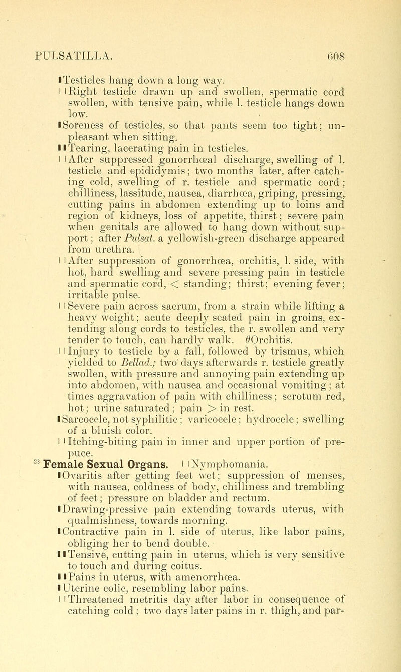 ■ Testicles hang down a long way. I I Right testicle drawn up and swollen, spermatic cord swollen, with tensive pain, while 1. testicle hangs down low. • Soreness of testicles, so that pants seem too tight; un- pleasant when sitting. II Tearing, lacerating pain in testicles. I I After suppressed gonorrhoeal discharge, swelling of 1. testicle and epididymis; two months later, after catch- ing cold, swelling of r. testicle and spermatic cord ; chilliness, lassitude, nausea, diarrhoea, griping, pressing,, cutting pains in abdomen extending up to loins and region of kidneys, loss of appetite, thirst; severe pain when genitals are allowed to hang down without sup- port ; after Pulsat. a yellowish-green discharge appeared from urethra. I I After suppression of gonorrhoea, orchitis, 1. side, with hot, hard swelling and severe pressing pain in testicle and spermatic cord, < standing; thirst; evening fever; irritable pulse. I I Severe pain across sacrum, from a strain while lifting a heavyweight; acute deeply seated pain in groins, ex- tending along cords to testicles, the r. swollen and very tender to touch, can hardly walk. ^Orchitis. I I Injury to testicle by a fall, followed by trismus, which yielded to Bellad.; two'days afterwards r. testicle greatly swollen, with pressure and annoying pain extending up into abdomen, with nausea and occasional vomiting; at times aggravation of pain with chilliness; scrotum red^ hot; urine saturated; pain > in rest. I Sarcocele, not syphilitic; varicocele: hydrocele; swelling of a bluish color. 1 I Itching-biting pain in inner and upper portion of pre- puce.  Female Sexual Organs, i ' Nymphomania. • Ovaritis after getting feet wet; suppression of menses^ with nausea, coldness of body, chilliness and trembling of feet; pressure on bladder and rectum. iDrawing-pressive pain extending towards uterus, with qualmishness, towards morning. I Contractive pain in 1. side of uterus, like labor pains, obliging her to bend double. II Tensive, cutting pain in uterus, which is very sensitive to touch and during coitus. 11 Pains in uterus, with amenorrhoea. ■ Uterine colic, resembling labor pains. I 1 Threatened metritis day after labor in consequence of catching cold; two days later pains in r. thigh, and par-