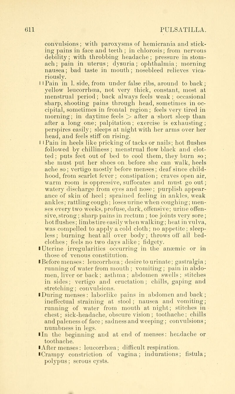convulsions ; with paroxysms of hemicrania and stick- ing pains in face and teeth ; in chlorosis; from nervous debility; with throbbing headache ; pressure in stom- ach; pain in uterus; dysuria; ophthalmia; morning nausea; bad taste in mouth; nosebleed relieves vica- riously. I I Pain in 1. side, from under false ribs, around to back ; 3'ellow leucorrhoea, not very thick, constant, most at menstrual period; back always feels weak ; occasional sharp, shooting pains through head, sometimes in oc- cipital, sometimes in frontal region; feels very tired in morning; in daytime feels > after a short sleep than after a long one; palpitation; exercise is exhausting; perspires easil}'; sleeps at night with her arms over her head, and feels stiff on rising. I I Pain in heels like pricking of tacks or nails; hot flushes followed by chilliness ; menstrual flow black and clot- ted ; puts feet out of bed to cool them, they burn so; she must put her shoes on.before she can walk, heels ache so; vertigo mostly before menses; deaf since child- hood, from scarlet fever ; constipation; craves open air, w^arm room is oppressive, suffocates and must go out; watery discharge from eyes and nose; purplish appear- ance of skin of heel; sprained feeling in ankles, weak ankles; rattling cough ; loses urine when coughing; men- ses every two weeks, profuse, dark, offensive; urine offen- sive, strong; sharp pains in rectum ; toe joints very sore; hot flushes; limbs tire easily when walking; heat in vulva, was compelled to apply a cold cloth; no appetite; sleep- less ; burning heat all over body; throws off all bed- clothes; feels no two days alike ; fidgety. I Uterine irregularities occurring in the anaemic or in those of venous constitution. I Before menses: leucorrhoea; desire to urinate; gastralgia; running of water from mouth ; vomiting ; pain in abdo- men, liver or back ; asthma; abdomen swells; stitches in sides; vertigo and eructation; chills, gaping and stretching; convulsions. ■ During menses: laborlike pains in abdomen and back; ineffectual straining at stool; nausea and vomiting; running of water from mouth at night; stitches in chest; sick-headache, obscure vision; toothache; chills and paleness of face; sadness and weeping; convulsions; numbness in legs. lln the beginning and at end of menses: headache or toothache. ■ After menses: leucorrhoea; difficult respiration. ■ Crampy constriction of vagina; indurations; fistula; polypus; serous cysts.