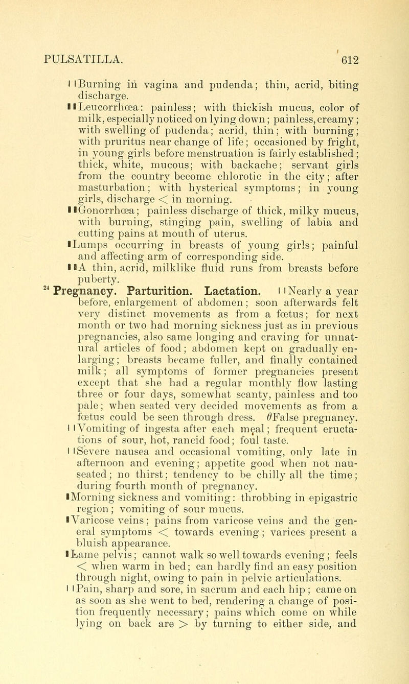 I I Burning in vagina and pudenda; thin, acrid, biting discharge. IlLeucorrhoea: painless; with thickish mucus, color of milk, especiall}^ noticed on lying down; painless, creamy; with swelling of pudenda; acrid, thin; with burning; with pruritus near change of life; occasioned by fright, in 3^oung girls before menstruation is fairly established; thick, white, mucous; with backache; servant girls from the country become chlorotic in the city; after masturbation; with hysterical symptoms; in young girls, discharge < in morning. II Gonorrhoea; painless discharge of thick, milky mucus, with burning, stinging pain, swelling of labia and cutting pains at mouth of uterus. iLumps occurring in breasts of young girls; painful and affecting arm of corresponding side. I lA thin, acrid, milklike fluid runs from breasts before puberty. ^^ Pregnancy. Parturition. Lactation. 11 Nearly a year before, enlargement of abdomen; soon afterwards felt very distinct movements as from a foetus; for next month or two had morning sickness just as in previous pregnancies, also same longing and craving for unnat- ural articles of food; abdomen kept on gradually en- larging; breasts became fuller, and finally contained milk; all symptoms of former pregnancies present except that she had a regular monthly flow lasting three or four days, somewhat scanty, painless and too pale; when seated very decided movements as from a foetus could be seen through dress. ^False pregnancy. I I Vomiting of ingesta after each meal; frequent eructa- tions of sour, hot, rancid food; foul taste. I I Severe nausea and occasional vomiting, only late in afternoon and evening; appetite good when not nau- seated; no thirst; tendency to be chilly all the time; during fourth month of pregnancy. iMorning sickness and vomiting: throbbing in epigastric region ; vomiting of sour mucus. ■ Varicose veins; pains from varicose veins and the gen- eral symptoms < towards evening; varices present a bluish appearance. iLame pelvis; cannot walk so well towards evening; feels < when warm in bed; can hardly find an easy position through night, owing to pain in pelvic articulations. I I Pain, sharp and sore, in sacrum and each hip ; came on as soon as she went to bed, rendering a change of posi- tion frequently necessary; pains which come on while lying on back are > by turning to either side, and