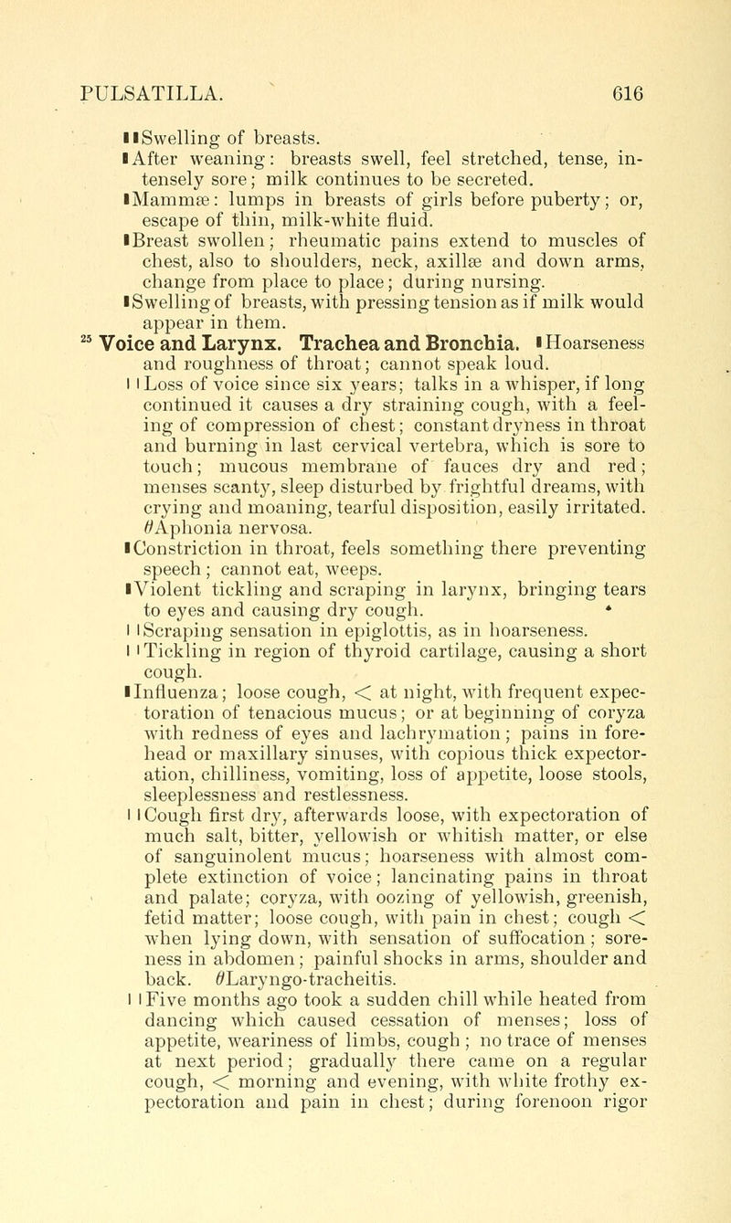 llSwelling of breasts. ■ After weaning: breasts swell, feel stretched, tense, in- tensely sore; milk continues to be secreted. iMammse: lumps in breasts of girls before puberty; or, escape of thin, milk-white fluid. ■ Breast swollen; rheumatic pains extend to muscles of chest, also to shoulders, neck, axillse and down arms, change from place to place; during nursing. ■ Swelling of breasts, with pressing tension as if milk would appear in them. ^' Voice and Larynx. Trachea and Bronchia. ■ Hoarseness and roughness of throat; cannot speak loud. I I Loss of voice since six years; talks in a whisper, if long continued it causes a dry straining cough, with a feel- ing of compression of chest; constant dryness in throat and burning in last cervical vertebra, which is sore to touch; mucous membrane of fauces dry and red; menses scanty, sleep disturbed by frightful dreams, with crying and moaning, tearful disposition, easily irritated. ^Aphonia nervosa. ■ Constriction in throat, feels something there preventing speech ; cannot eat, weeps. ■Violent tickling and scraping in larynx, bringing tears to eyes and causing dry cough. * I I Scraping sensation in epiglottis, as in hoarseness. I I Tickling in region of thyroid cartilage, causing a short cough. ■ Lifluenza; loose cough, < at night, with frequent expec- toration of tenacious mucus; or at beginning of coryza with redness of eyes and lachrymation; pains in fore- head or maxillary sinuses, with copious thick expector- ation, chilliness, vomiting, loss of appetite, loose stools, sleeplessness and restlessness. 1 I Cough first dry, afterwards loose, with expectoration of much salt, bitter, yellowish or whitish matter, or else of sanguinolent mucus; hoarseness with almost com- plete extinction of voice; lancinating pains in throat and palate; coryza, with oozing of yellowish, greenish, fetid matter; loose cough, with pain in chest; cough < when lying down, with sensation of suffocation ; sore- ness in abdomen; painful shocks in arms, shoulder and back. 6'Laryngo-tracheitis. 1 I Five months ago took a sudden chill while heated from dancing which caused cessation of menses; loss of appetite, weariness of limbs, cough ; no trace of menses at next period; gradually there came on a regular cough, < morning and evening, with white frothy ex- pectoration and pain in chest; during forenoon rigor