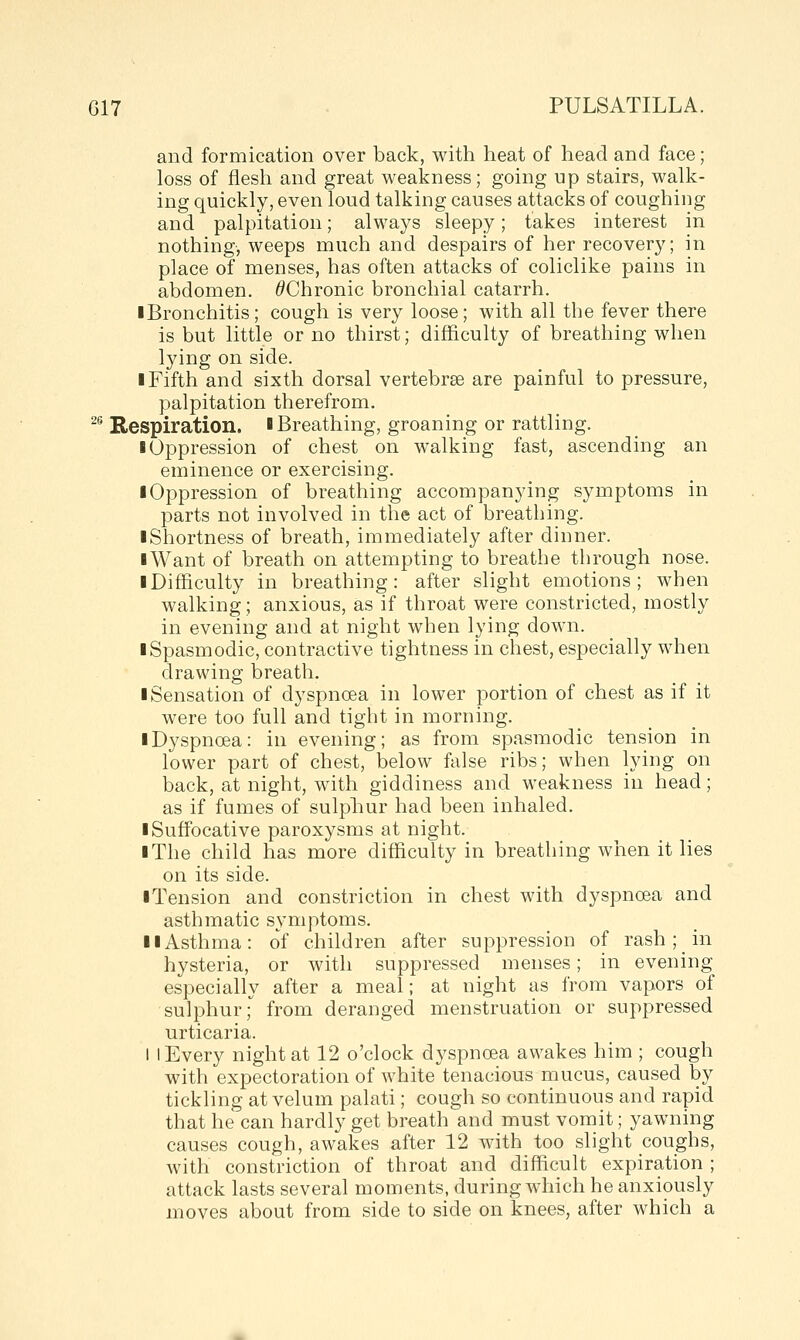 26 and formication over back, with heat of head and face; loss of flesh and great weakness; going up stairs, walk- ing quickly, even loud talking causes attacks of coughing and palpitation; always sleepy; takes interest in nothing, weeps much and despairs of her recovery; in place of menses, has often attacks of coliclike pains in abdomen. ^Chronic bronchial catarrh. ■ Bronchitis; cough is very loose; with all the fever there is but little or no thirst; difficulty of breathing when lying on side. I Fifth and sixth dorsal vertebrae are painful to pressure, palpitation therefrom. Respiration, l Breathing, groaning or rattling. ■ Oppression of chest on walking fast, ascending an eminence or exercising. ■ Oppression of breathing accompanying symptoms in parts not involved in the act of breathing. ■ Shortness of breath, immediately after dinner. ■Want of breath on attempting to breathe through nose. ■ Difficulty in breathing: after slight emotions; when walking; anxious, as if throat were constricted, mostly in evening and at night when lying down. ■ Spasmodic, contractive tightness in chest, especially when drawing breath, ■ Sensation of dyspnoea in lower portion of chest as if it were too full and tight in morning. ■ Dyspnoea: in evening; as from spasmodic tension in lower part of chest, below false ribs; when lying on back, at night, with giddiness and weakness in head; as if fumes of sulphur had been inhaled. ■ Suffocative paroxysms at night. ■ The child has more difficulty in breathing when it lies on its side. ■Tension and constriction in chest with dyspnoea and asthmatic symptoms. ■ ■Asthma: of children after suppression of rash; in hysteria, or with suppressed menses; in evening especially after a meal; at night as from vapors of sulphur; from deranged menstruation or suppressed urticaria. I I Every night at 12 o'clock dyspnoea awakes him ; cough with expectoration of white tenacious mucus, caused by tickling at velum palati; cough so continuous and rapid that he can hardly get breath and must vomit; yawning causes cough, awakes after 12 with too slight coughs, with constriction of throat and difficult expiration ; attack lasts several moments, during which he anxiously moves about from side to side on knees, after which a