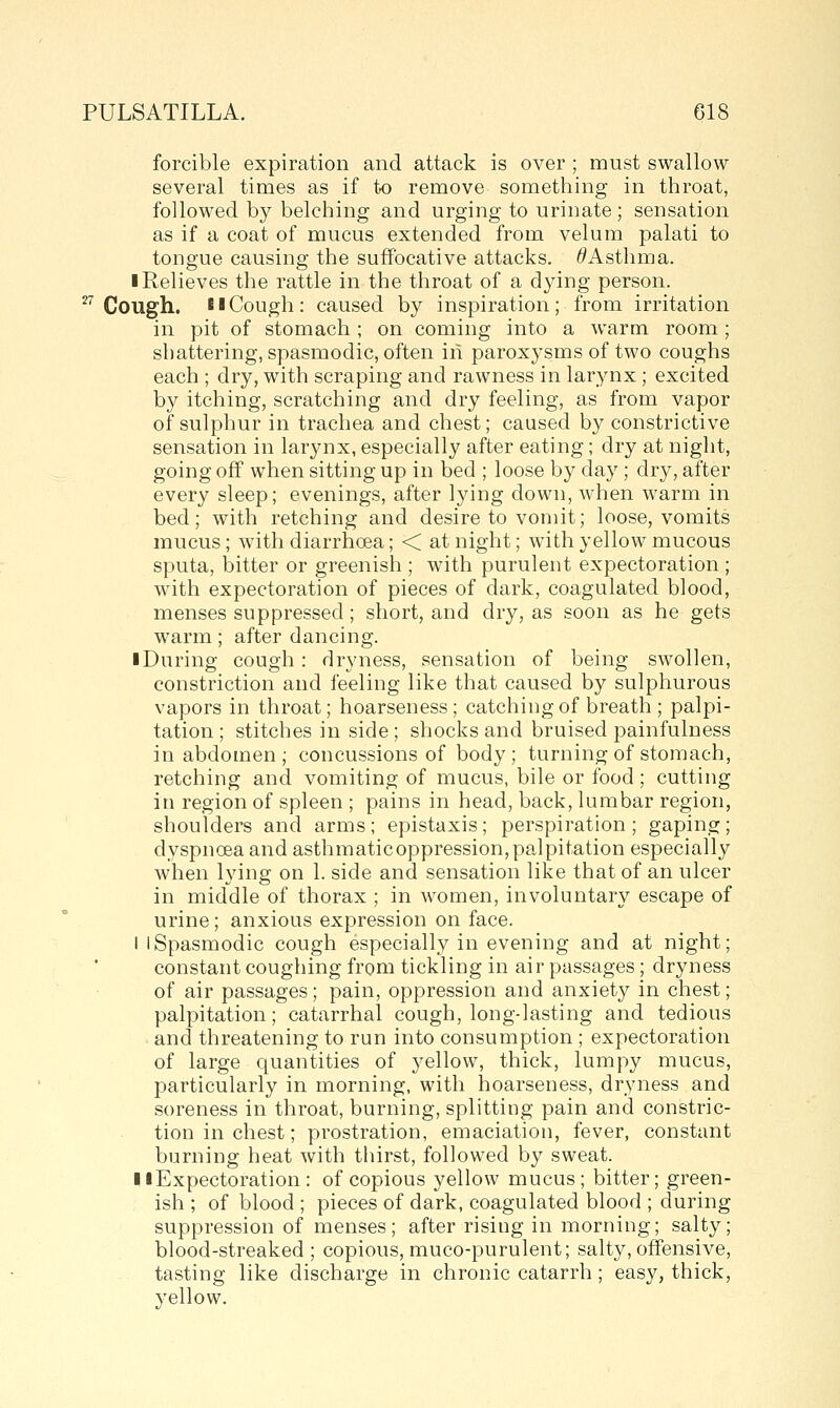 27 forcible expiration and attack is over ; must swallow several times as if to remove something in throat, followed by belching and urging to urinate; sensation as if a coat of mucus extended from velum palati to tongue causing the suffocative attacks. ^Asthma. ■ Relieves the rattle in the throat of a dying person. in pit of stomach ; on coming into a warm room; shattering, spasmodic, often in paroxysms of two coughs each ; dry, with scraping and rawness in larynx ; excited by itching, scratching and dry feeling, as from vapor of sulphur in trachea and chest; caused by constrictive sensation in larynx, especially after eating; dry at night, going off when sitting up in bed ; loose by day; dry, after every sleep; evenings, after lying down, when warm in bed; with retching and desire to vomit; loose, vomits mucus; with diarrhoea; < at night; with yellow mucous sputa, bitter or greenish ; with purulent expectoration ; with expectoration of pieces of dark, coagulated blood, menses suppressed; short, and dry, as soon as he gets warm; after dancing. I During cough : dryness, sensation of being swollen, constriction and feeling like that caused by sulphurous vapors in throat; hoarseness; catching of breath; palpi- tation ; stitches in side; shocks and bruised painfulness in abdomen; concussions of body ; turning of stomach, retching and vomiting of mucus, bile or food; cutting in region of spleen ; pains in head, back, lumbar region, shoulders and arms; epistaxis; perspiration; gaping; dyspnoea and asthmaticoppression,palpitation especially when lying on 1. side and sensation like that of an ulcer in middle of thorax ; in women, involuntary escape of urine; anxious expression on face. I I Spasmodic cough especially in evening and at night; constant coughing from tickling in air passages; dryness of air passages; pain, oppression and anxiety in chest; palpitation; catarrhal cough, long-lasting and tedious and threatening to run into consumption ; expectoration of large quantities of yellow, thick, lumpy mucus, particularly in morning, with hoarseness, dryness and soreness in throat, burning, splitting pain and constric- tion in chest; prostration, emaciation, fever, constant burning heat with tliirst, followed by sweat. II Expectoration : of copious yellow mucus; bitter; green- ish ; of blood ; pieces of dark, coagulated blood ; during suppression of menses; after rising in morning; salty; blood-streaked; copious, muco-purulent; salty, offensive, tasting like discharge in chronic catarrh ; easy, thick, yellow.