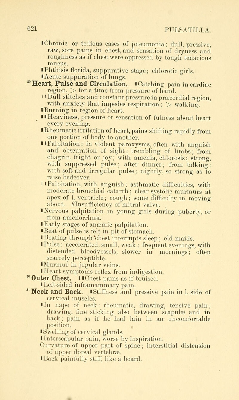 iChronic or tedious cases of pneumonia; dull, pressive, raw, sore pains in chest, and sensation of dryness and roughness as if chest were oppressed by tough tenacious mucus. I Phthisis florida, suppurative stage; chlorotic girls. I Acute suppuration of lungs. ^^ Heart, Pulse and Circulation, i Catching pain in cardiac region, > for a time from pressure of hand. I 1 Dull stitches and constant pressure in praecordial region, with anxiety that impedes respiration ; > walking. ■ Burning in region of heart. II Heaviness, pressure or sensation of fulness about heart every evening. I Rheumatic irritation of heart, pains shifting rapidly from one portion of body to another. II Palpitation: in violent paroxysms, often with anguish and obscuration of sight; trembling of limbs; from chagrin, fright or joy; with amenia, chlorosis; strong, with suppressed pulse; after dinner; from talking; with soft and irregular pulse; nightly, so strong as to raise bedcover. I I Palpitation, with anguish ; asthmatic diificulties, with moderate bronchial catarrh ; clear systolic murmurs at apex of 1. ventricle; cough ; some difficulty in moving about. ^Insufficiency of mitral valve. I Nervous palpitation in young girls during puberty, or from amenorrhoea. ■ Early stages of ansemic palpitation. ■ Beat of pulse is felt in pit of stomach. ■ Beating through*chest interrupts sleep; old maids. ■ Pulse: accelerated, small, weak ; frequent evenings, with distended bloodvessels, slow^er in mornings; often scarcely perceptible. ■ Murmur in jugular veins. ■ Heart symptoms reflex from indigestion. ' Outer Chest. ■ ■ Chest pains as if bruised. ■ Left-sided inframammary pain. ''Neck and Back. ■Stiffness and pressive pain in 1. side of cervical muscles. ■ In nape of neck: rheumatic, drawing, tensive pain; drawing, fine sticking also between scapulae and in back; pain as if he had lain in an uncomfortable position, ,, ■ Swelling of cervical glands. ■ Interscapular pain, worse b}^ inspiration. Curvature of upper part of spine ; interstitial distension of upper dorsal vertebrae. ■ Back painfully stiff, like a board.