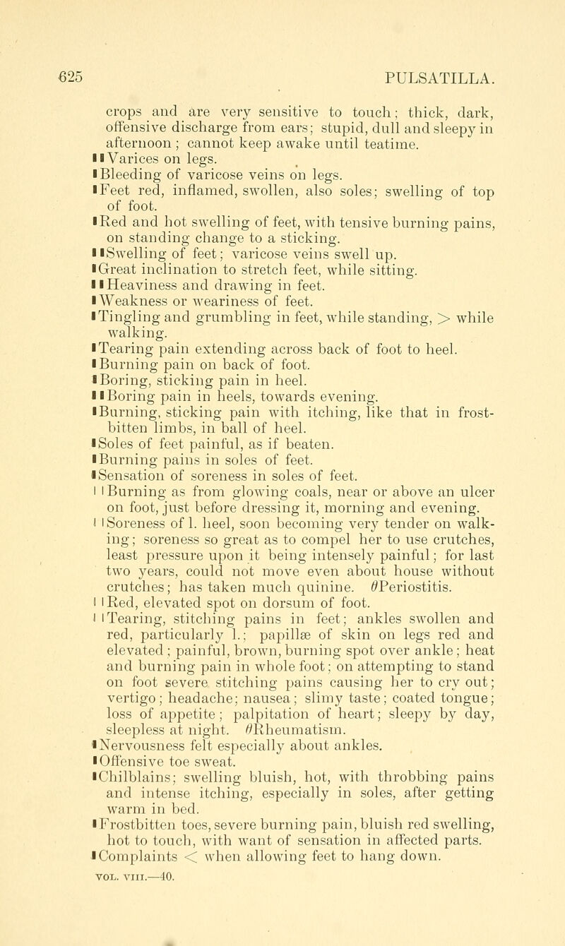 crops and are very sensitive to tonch; thick, dark, offensive discharge from ears; stupid, dull and sleepy in afternoon ; cannot keep awake until teatime. II Varices on legs. I Bleeding of varicose veins on legs. I Feet red, inflamed, swollen, also soles; swelling of top of foot. I Red and hot swelling of feet, with tensive burning pains, on standing change to a sticking. llSwelling of feet; varicose veins swell up. I Great inclination to stretch feet, while sitting. i I Heaviness and drawing in feet. I Weakness or weariness of feet. ■ Tingling and grumbling in feet, while standing, > while walking. ■ Tearing pain extending across back of foot to heel. ■ Burning pain on back of foot. ■ Boring, sticking pain in heel. ■ ■Boring pain in heels, towards evening. ■ Burning, sticking pain with itching, like that in frost- bitten limbs, in ball of heel. ■ Soles of feet painful, as if beaten. ■ Burning pains in soles of feet. ■ Sensation of soreness in soles of feet. I I Burning as from glowing coals, near or above an ulcer on foot, just before dressing it, morning and evening. I 1 Soreness of 1. heel, soon becoming very tender on walk- ing ; soreness so great as to compel her to use crutches, least pressure upon it being intensely painful; for last two years, could not move even about house without crutches; has taken much quinine. ^Periostitis. I I Red, elevated spot on dorsum of foot. i 1 Tearing, stitching pains in feet; ankles swollen and red, particularly 1.; papillae of skin on legs red and elevated ; painful, brown, burning spot over ankle; heat and burning pain in whole foot; on attempting to stand on foot severe stitching pains causing her to cry out; vertigo; headache; nausea; slimy taste; coated tongue; loss of appetite; palpitation of heart; sleepy by day, sleepless at night. ^Rheumatism. ■ Nervousness felt especially about ankles. ■ Offensive toe sweat. ■ Chilblains; swelling bluish, hot, with throbbing pains and intense itching, especially in soles, after getting warm in bed. ■ Frostbitten toes, severe burning pain, bluish red swelling, hot to touch, with want of sensation in affected parts. I Complaints < when allowing feet to hang down. VOL. VIII.—40.