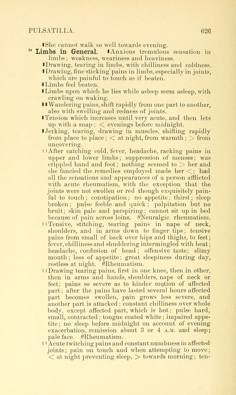 • She cannot walk so well towards evening. ^* Limbs in GeneraL iAnxious tremulous sensation in limbs ; weakness, weariness and heaviness. ■ Drawing, tearing in limbs, with chilliness and coldness. ■ Drawing, fine sticking pains in limbs, especially in joints, which are painful to touch as if beaten. I Limbs feel beaten. ■ Limbs upon which he lies while asleep seem asleep, with crawling on waking. ■ ■Wandering pains, shift rapidly from one part to another, also with swelling and redness of joints. ■ Tension which increases until very acute, and then lets up with a snap; < evenings before midnight. ■ Jerking, tearing, drawing in muscles, shifting rapidly from place to place; < at night, from warmth; > from uncovering. I I After catching cold, fever, headache, racking pains in upper and lower limbs; suppression of menses; was crippled hand and foot; nothing seemed to > her and she fancied the remedies employed made her <; had all the sensations and appearances of a person afflicted with acute rheumatism, with the exception that the joints were not swollen or red though exquisitely pain- ful to touch ; constipation; no appetite; thirst; sleep broken; pulse feeble and quick ; palpitation but no bruit; skin pale and perspiring; cannot sit up in bed because of pain across loins. ^Neuralgic rheumatism. I I Tensive, stitching, tearing pains in nape of neck, shoulders, and in arms down to finger tips; tensive pains from small of back over hips and thighs, to feet; fever, chilliness and shuddering intermingled with heat; headache, confusion of head; offensive taste; slimy mouth; loss of appetite; great sleepiness during day, restless at night. ^Rheumatism. i I Drawing tearing pains, first in one knee, then in other, then in arms and hands, slioulders, nape of neck or feet; pains so severe as to hinder mqtion of affected part; after the pains have lasted several hours affected part becomes swollen, pain grows less severe, and another part is attacked; constant chilliness over whole body, except affected part, which is hot; pulse hard, small, contracted; tongue coated white; impaired appe- tite; no sleep before midnight on account of evening exacerbation, remission about 3 or 4 a.m. and sleep; pale face. /^Rheumatism. I I Acute twitching pains and constant numbness in affected joints; pain on touch and when attempting to move; < at night preventing sleep, > towards morning; ten-