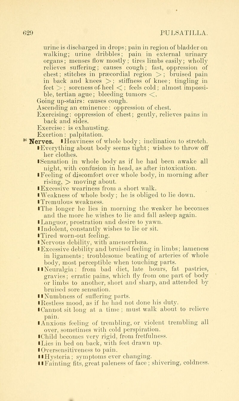 urine is discharged in drops; pain in region of bladder on walking; urine dribbles; pain in external urinary organs; menses flow mostly ; tires limbs easily; wholly relieves suffering; causes cough; fast, oppression of chest; stitches in precordial region >; bruised pain in back and knees >; stiffness of knee; tingling in feet > ; soreness of heel < ; feels cold ; almost impossi- ble, tertian ague; bleeding tumors <. Going up-stairs: causes cough. Ascending an eminence : oppression of chest. Exercising: oppression of chest; gently, relieves pains in back and sides. Exercise: is exhausting. Exertion: palpitation. '^ Nerves, l Heaviness of whole body ; inclination to stretch. I Everything about body seems tight; wishes to throw off her clothes. ■ Sensation in whole body as if he had been awake all night, with confusion in head, as after intoxication. ■ Feeling of discomfort over whole body, in morning after rising, > moving about. I Excessive weariness from a short walk. ■ Weakness of whole body; he is obliged to lie down. ■ Tremulous weakness. ■ The longer he lies in morning the weaker he becomes and the more he wishes to lie and fall asleep again. ■ Languor, prostration and desire to yawn. ■ Indolent, constantly wishes to lie or sit. ■ Tired worn-out feeling. ■ Nervous debility, with amenorrhoea. ■ Excessive debility and bruised feeling in limbs; lameness in ligaments; troublesome beating of arteries of whole body, most perceptible when touching parts. ■ ■Neuralgia: from bad diet, late hours, fat pastries, gravies; erratic pains, which fly from one part of body or limbs to another, short and sharp, and attended by bruised sore sensation. ■ ■Numbness of suffering parts. ■ Restless mood, as if he had not done his duty. ■ Cannot sit long at a time; must walk about to relieve pain. ■ Anxious feeling of trembling, or violent trembling all over, sometimes with cold perspiration. ■ Child becomes very rigid, from fretfulness. ■ Lies in bed on back, with feet drawn up. ■ Oversensitiveness to pain. ■ ■Hysteria; symptoms ever changing. ■ ■Fainting fits, great paleness of face ; shivering, coldness.