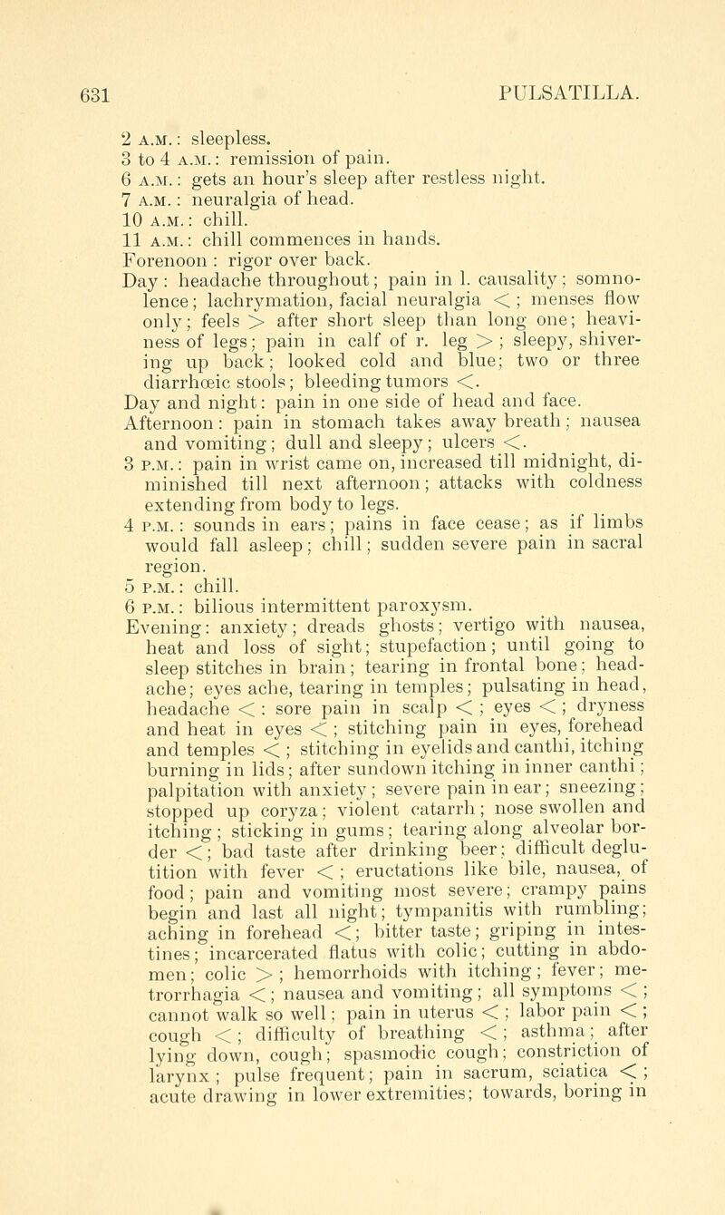 2 A.M.: sleepless. 3 to 4 A.M.: remission of pain. 6 A.M.: gets an hour's sleep after restless night. 7 A.M.: neuralgia of head. 10 A.M.: chill. 11 A.M.: chill commences in hands. Forenoon : rigor over back. Day : headache throughout; pain in 1. causality ; somno- lence; lachrymation, facial neuralgia <; menses flow only; feels > after short sleep than long one; heavi- ness of legs; pain in calf of r. leg > ; sleepy, shiver- ing up back; looked cold and blue; two or three diarrhoeic stools; bleeding tumors <. Day and night: pain in one side of head and face. Afternoon: pain in stomach takes away breath; nausea and vomiting; dull and sleepy; ulcers <. 3 P.M.: pain in wrist came on, increased till midnight, di- minished till next afternoon; attacks with coldness extending from body to legs. 4 P.M.: sounds in ears; pains in face cease; as if limbs would fall asleep; chill; sudden severe pain in sacral region. 5 P.M.: chill. 6 P.M.: bilious intermittent paroxysm. Evening: anxiety; dreads ghosts; vertigo with nausea, heat and loss of sight; stupefaction; until going to sleep stitches in brain; tearing in frontal bone; head- ache; eyes ache, tearing in temples; pulsating in head, headache < : sore pain in scalp < ; eyes < ; dryness and heat in eyes < ; stitching pain in eyes, forehead and temples < ; stitching in eyelids and canthi, itching burning in lids; after sundown itching in inner canthi; palpitation with anxiety ; severe pain in ear; sneezing; stopped up coryza; violent catarrh; nose swollen and itching ; sticking in gums; tearing along alveolar bor- der <; bad taste after drinking beer; difficult deglu- tition with fever < ; eructations like bile, nausea, of food; pain and vomiting most severe; crampy pains begin and last all night; tympanitis with rumblmg; aching in forehead <; bitter taste; griping in intes- tines; incarcerated flatus with colic; cutting in abdo- men ; colic > ; hemorrhoids with itching; fever; me- trorrhagia <; nausea and vomiting; all symptoms < cannot walk so well; pain in uterus < ; labor pain < cough < ; difficulty of breathing < ; asthma; after lying down, cough; spasmodic cough; constriction of larynx; pulse frequent; pain in sacrum, sciatica <; acute drawing in lower extremities; towards, boring in