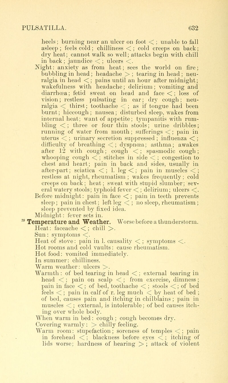 heels; burning near an ulcer on foot < ; unable to fall asleep; feels cold; chilliness <; cold creeps on back; dry heat; cannot walk so well; attacks begin with chill in back; jaundice < ; ulcers <. J^ight: anxiety as from heat; sees the world on fire; bubbling in head; headache > ; tearing in head ; neu- ralgia in head <; pains until an hour after midnight; wakefulness with headache; delirium; vomiting and diarrhoea; fetid sweat on head and face < ; loss of vision; restless pulsating in ear; dry cough; neu- ralgia < thirst; toothache < ; as if tongue had been burnt; hiccough ; nausea; disturbed sleep, wakes from internal heat; want of appetite; tympanitis with rum- bling < ; three or four thin stools; urine dribbles; running of water from mouth; sufferings <; pain in uterus < ; urinary secretion suppressed ; influenza < ; difficulty of breathing <; dyspnoea; asthma; awakes after 12 with cough; cough < ; spasmodic cough; whooping cough < ; stitches in side < ; congestion to chest and heart; pain in back and sides, usually in after-part; sciatica < ; 1. leg <; pain in muscles < ; restless at night, rheumatism ; wakes frequently; cold creeps on back; heat; sweat with stupid slumber; sev- eral watery stools; typhoid fever < ; delirium; ulcers <. Before midnight: pain in face < ; pain in teeth prevents sleep ; pain in chest; left leg < ; no sleep, rheumatism; sleep prevented by fixed idea. Midnight: fever sets in. ^® Temperature and Weather. Worse before a thunderstorm. Heat: faceache <; chill >. Sun: symptoms <. Heat of stove: pain in 1. causality < ; symptoms <. Hot rooms and cold vaults: cause rheumatism. Hot food: vomited immediately. In summer: chilliness. Warm weather: ulcers >. Warmth : of bed tearing in head < ; external tearing in head < ; pain on scalp < ; from exercise, dimness; pain in face <; of bed, toothache < ; stools <; of bed feels < ; pain in calf of r. leg much < by heat of bed ; of bed, causes pain and itching in chilblains ; pain in muscles < ; external, is intolerable; of bed causes itch- ing over whole body. When warm in bed : cough ; cough becomes dry. Covering warmly : > chilly feeling. Warm room: stupefaction; soreness of temples < ; pain in forehead < ; blackness before eyes < ; itching of lids worse; hardness of hearing > ; attack of violent