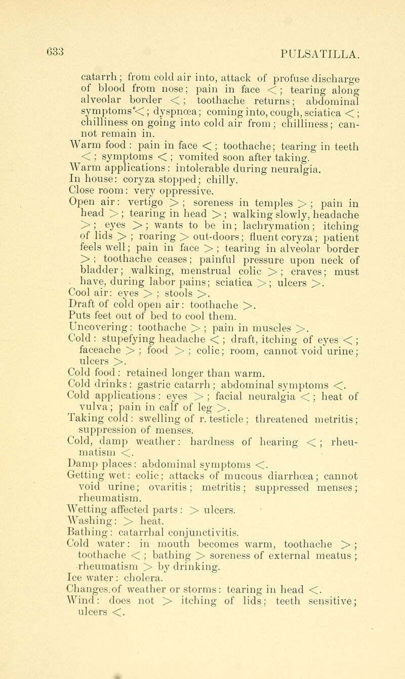 catarrh; from cold air into, attack of profuse discharge of blood from nose; pain in face < ; tearing along alveolar border <; toothache returns; abdominal symptoms*<; dyspnoea; coming into, cough, sciatica <; chilliness on going into cold air from ; chilliness; can- not remain in. Warm food : pain in face < ; toothache; tearing in teeth < ; symptoms < ; vomited soon after taking. Warm applications: intolerable during neuralgia. In house: coryza stopped; chilly. Close room: very oppressive. Open air: vertigo > ; soreness in temples > ; pain in head > ; tearing in head > ; walking slowly, headache > ; _ eyes > ; wants to be in; lachrymation ; itching of lids > ; roaring > out-doors; fluent coryza; patient feels well; pain in face > ; tearing in alveolar border > ; toothache ceases; painful pressure upon neck of bladder; walking, menstrual colic >; craves; must - have, during labor pains; sciatica >; ulcers >. Cool air: eyes > ; stools >. Draft of cold open air: toothache >. Puts feet out of bed to cool them. Uncovering: toothache > ; pain in muscles >. Cold : stupefying headache < ; draft, itching of eyes < ; faceache > ; food > ; colic; room, cannot void urine; ulcers >. Cold food : retained longer than warm. Cold drinks: gastric catarrh ; abdominal symptoms <. Cold applications: eyes > ; facial neuralgia < ; heat of vulva; pain in calf of leg >. Taking cold : swelling of r. testicle ; threatened metritis; suppression of menses. Cold, damp weather: hardness of hearing < ; rheu- matism <. Damp places: abdominal symptoms <. Getting wet: colic; attacks of mucous diarrhoea; cannot void urine; ovaritis; metritis; suppressed menses; rheumatism. Wetting affected parts : > ulcers. Washing: > heat. Bathing: catarrhal conjunctivitis. Cold water: in mouth becomes warm, toothache > ; toothache < ; bathing > soreness of external meatus ; rheumatism > by drinking. Ice water: cholera. Changes,of weather or storms: tearing in head <. Wind: does not > itching of lids; teeth sensitive; ulcers <.