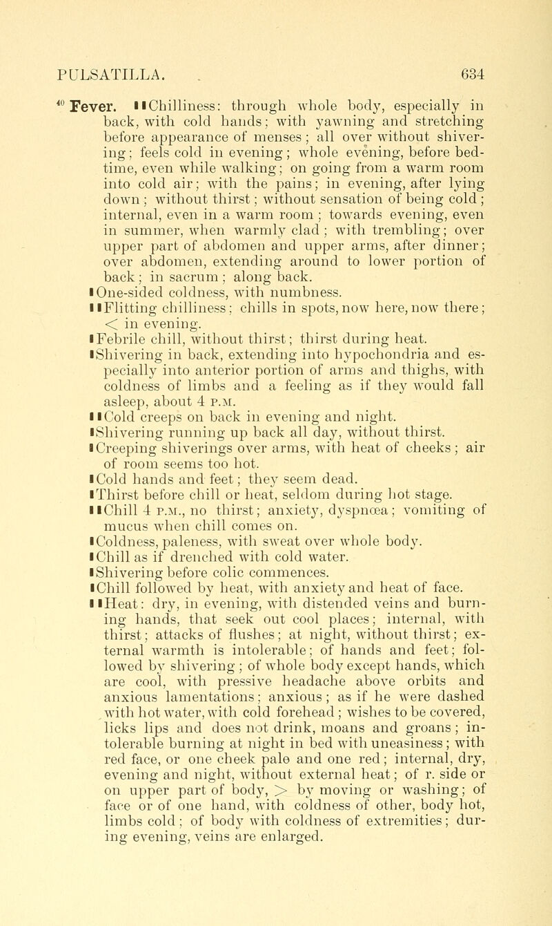 ^ Fever, llChilliness: through whole body, especially in back, with cold hands; with yawning and stretching before appearance of menses ; all over without shiver- ing ; feels cold in evening; whole evening, before bed- time, even while walking; on going from a warm room into cold air; with the pains; in evening, after lying down ; without thirst; without sensation of being cold ; internal, even in a warm room ; towards evening, even in summer, when warmly clad ; with trembling; over upper part of abdomen and upper arms, after dinner; over abdomen, extending around to lower portion of back; in sacrum ; along back. I One-sided coldness, with numbness. llFlitting chilliness; chills in spots,now here,now there; < in evening. ■ Febrile chill, without thirst; thirst during heat. ■ Shivering in back, extending into hypochondria and es- pecially into anterior portion of arms and thighs, with coldness of limbs and a feeling as if they would fall asleep, about 4 p.m. II Cold creeps on back in evening and night. ■ Shivering running up back all day, without thirst. ■ Creeping shiverings over arms, with heat of cheeks; air of room seems too hot. ■ Cold hands and feet; they seem dead. ■ Thirst before chill or heat, seldom during hot stage. ■ ■Chill 4 P.M., no thirst; anxiety, dyspnoea; vomiting of mucus when chill comes on. ■ Coldness, paleness, with sweat over whole body. ■ Chill as if drenched with cold water. ■ Shivering before colic commences. ■ Chill followed by heat, with anxiety and heat of face. ■ ■Heat: dry, in evening, with distended veins and burn- ing hands, that seek out cool places; internal, with thirst; attacks of flushes; at night, without thirst; ex- ternal warmth is intolerable; of hands and feet; fol- lowed by shivering ; of whole body except hands, which are cool, with pressive headache above orbits and anxious lamentations; anxious; as if he were dashed with hot water, with cold forehead ; wishes to be covered, licks lips and does not drink, moans and groans ; in- tolerable burning at night in bed with uneasiness; with red face, or one cheek pal© and one red; internal, dry, evening and night, without external heat; of r. side or on upper part of body, > by moving or washing; of face or of one hand, with coldness of other, body hot, limbs cold; of body with coldness of extremities; dur- ing evening, veins are enlarged.