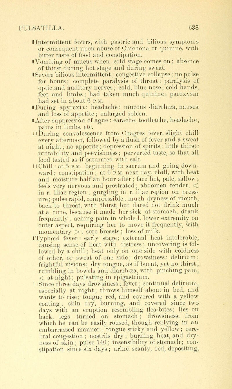 I Intermittent fevers, with gastric and bilious symptoms or consequent upon abuse of Cinchona or quinine, Avith bitter taste of food and constipation. I Vomiting of mucus when cold stage comes on; absence of thirst during hot stage and during sweat. ■ Severe bilious intermittent; congestive collapse; no pulse for hours; complete paralysis of throat; paralysis of optic and auditory nerves; cold, blue nose; cold hands, feet and limbs; had taken much quinine; paroxysm had set in about 6 p.m. ■ During apyrexia: headache; mucous diarrhoea, nausea and loss of appetite ; enlarged spleen. I After suppression of ague : earache, toothache, headache, pains in limbs, etc. 1 I During convalescence from Chagres fever, slight chill every afternoon, followed by a flush of fever and a sweat at night; no appetite; depression of spirits; little thirst; irritability and peevishness; perverted taste, so that all food tasted as if saturated with salt. I I Chill: at 5 p.m. beginning in sacrum and going down- ward ; constipation ; at 6 p.m. next day, chill, with heat and moisture half an hour after ; face hot, pale, sallow ; feels very nervous and prostrated ; abdomen tender, < in r. iliac region ; gurgling in r. iliac region on press- ure; pulse rapid, compressible ; much dryness of mouth, back to throat, with thirst, but dared not drink much at a time, because it made her sick at stomach, drank frequently; aching pain in whole 1. lower extremity on outer aspect, requiring her to move it frequently, with momentary > ; sore breasts ; loss of milk. ■ Typhoid fever: early stage; external heat intolerable, causing sense of heat with distress; uncovering is fol- lowed by a chill; heat only on one side with coldness of other, or sweat of one side; drowsiness; delirium; frightful visions; dry tongue, as if burnt, yet no thirst; rumbling in bowels and diarrhoea, with pinching pain, < at night; pulsating in epigastrium. I I Since three days drowsiness ; fever ; continual delirium, especially at night; throws himself about in bed, and wants to rise; tongue red, and covered wdth a yellow coating; skin dry, burning, and covered since tAvo days with an eruption resembling flea-bites; lies on back, legs turned on stomach; drowsiness, from which he can be easily roused, though replying in an embarrassed manner ; tongue sticky and yellow ; cere- bral congestion ; nostrils dry ; burning heat, and dry- ness of skin ; pulse 140 ; insensibility of stomach ; con- stipation since six days ; urine scanty, red, depositing,