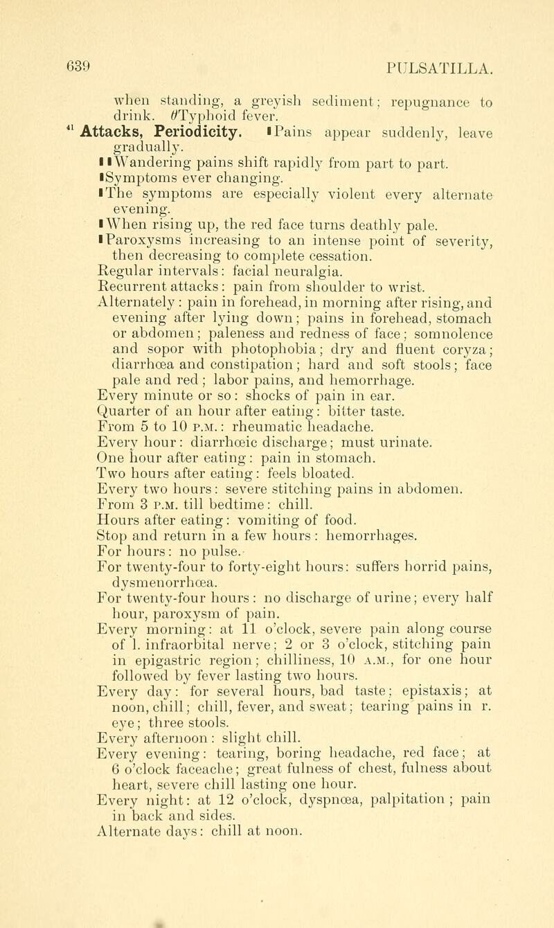 when standing, a greyish sediment; repugnance to drink. ^Typhoid fever. ^' Attacks, Periodicity. i Pains appear suddenly, leave gradually. 11 Wandering pains shift rapidly from part to part. ■ Symptoms ever changing. I The symptoms are especially violent every alternate evening. ■ When rising up, the red face turns deathly pale. ■ Paroxysms increasing to an intense point of severity, then decreasing to complete cessation. Regular intervals: facial neuralgia. Recurrent attacks : pain from shoulder to wrist. Alternately : pain in forehead, in morning after rising, and evening after lying down; pains in forehead, stomach or abdomen; paleness and redness of face; somnolence and sopor with photophobia; dry and fluent coryza; diarrhoea and constipation; hard and soft stools; face pale and red; labor pains, and hemorrhage. Every minute or so: shocks of pain in ear. Quarter of an hour after eating: bitter taste. From 5 to 10 p.m.: rheumatic headache. Every hour: diarrhoeic discharge; must urinate. One hour after eating: pain in stomach. Two hours after eating: feels bloated. Every two hours: severe stitching pains in abdomen. From 3 p.m. till bedtime: chill. Hours after eating: vomiting of food. Stop and return in a few hours : hemorrhages. For hours: no pulse. For twenty-four to forty-eight hours: suffers horrid pains, dysmenorrhoea. For twenty-four hours : no discharge of urine; every half hour, paroxysm of pain. Every morning: at 11 o'clock, severe pain along course of 1. infraorbital nerve; 2 or 3 o'clock, stitching pain in epigastric region; chilliness, 10 a.m., for one hour followed by fever lasting two hours. Every day: for several hours, bad taste; epistaxis; at noon, chill; chill, fever, and sweat; tearing pains in r. eye; three stools. Every afternoon : slight chill. Every evening: tearing, boring headache, red face; at 6 o'clock faceache; great fulness of chest, fulness about heart, severe chill lasting one hour. Every night: at 12 o'clock, dyspnoea, palpitation ; pain in back and sides. Alternate days: chill at noon.