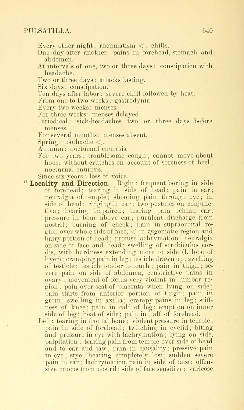 Every other night: rheumatism < ; chills. One day after another: pains in forehead, stomach and abdomen. At intervals of one, two or three days: constipation with headache. Two or three days : attacks lasting. Six days: constipation. Ten days after labor: severe chill followed by heat. From one to two weeks : gastrodynia. Every two weeks: menses. For three weeks: menses delayed. Periodical: sick-headaches two or three days before menses. For several months: menses absent. Spring: toothache <. Autumn: nocturnal enuresis. For two years: troublesome cough ; cannot move about house without crutches on account of soreness of heel; nocturnal enuresis. Since six years : loss of voice.  Locality and Direction. Right: frequent boring in side of forehead; tearing in side of head; pain in ear; neuralgia of temple; shooting pain through eye; in side of head; ringing in ear; two pustules on conjunc- tiva; hearing impaired; tearing pain behind ear; pressure in bone above ear; purulent discharge from nostril; burning of cheek; pain in supraorbital re- gion over whole side of face, < in zygomatic region and hairy portion of head ; profuse lachrymation; neuralgia on side of face and head; swelling of scrobiculus cor- dis, with hardness extending more to side (1. lobe of liver); cramping pain in leg; testicle drawn up; swelling of testicle ; testicle tender to touch ; pain in thigh; se- vere pain on side of abdomen, constrictive pains in ovary; movement of foetus very violent in lumbar re- gion ; pain over seat of placenta when lying on side ; pain starts from anterior portion of thigh; pain in groin; swelling in axilla; crampy pains in leg; stiff- ness of knee; pain in calf of leg; eruption on inner side of leg; heat of side; pain in half of forehead. Left: tearing in frontal bone; violent pressure in temple; pain in side of forehead; twitching in eyelid; biting and pressure in eye with lachrymation ; lying on side, palpitation ; tearing pain from temple over side of head and to ear and jaw; pain in causality; pressive pain in eye ; stye; hearing completely lost; sudden severe pain in ear; lachrymation, pain in side of faoe ; offen- sive mucus from nostril; side of face sensitive; varicose