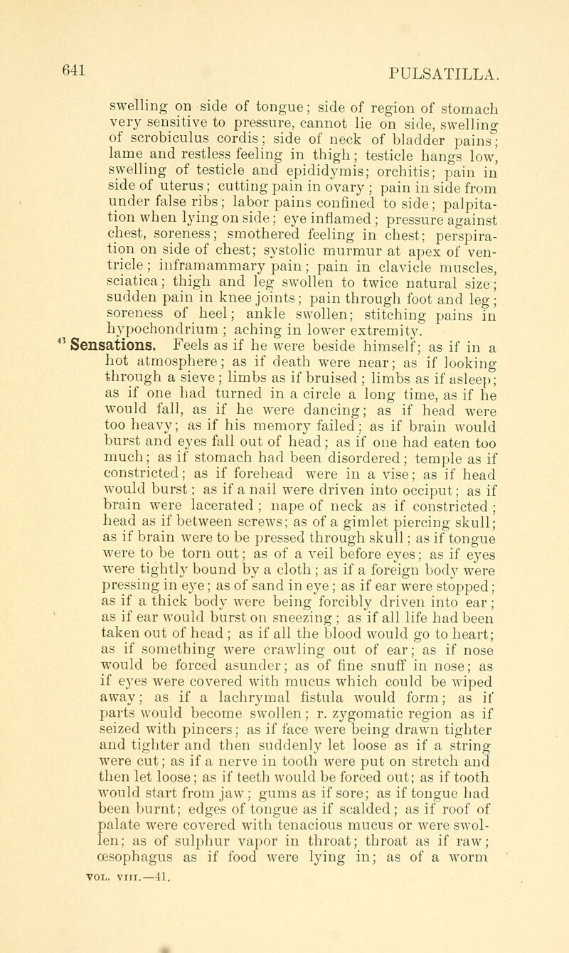 swelling on side of tongue; side of region of stomach very sensitive to pressure, cannot lie on side, swelling of scrobiculus cordis; side of neck of bladder pains'^ lame and restless feeling in thigh; testicle hangs low| swelling of testicle and epididymis; orchitis; pain in side of uterus ; cutting pain in ovary ; pain in side from under false ribs; labor pains confined to side; palpita- tion when lying on side; eye inflamed; pressure against chest, soreness; smothered feeling in chest; perspira- tion on side of chest; systolic murmur at apex of ven- tricle ; inframammary pain; pain in clavicle muscles sciatica; thigh and leg swollen to twice natural size sudden pain in knee joints; pain through foot and leg, soreness of heel; ankle swollen; stitching pains in hypochondrium ; aching in lower extremity.  Sensations. Feels as if he were beside himself; as if in a hot atmosphere; as if death were near; as if looking through a sieve; limbs as if bruised ; limbs as if asleep; as if one had turned in a circle a long time, as if he would fall, as if he were dancing; as if head were too heavy; as if his memory failed; as if brain would burst and eyes fall out of head; as if one had eaten too much; as if stomach had been disordered; temple as if constricted; as if forehead were in a vise; as if head would burst; as if a nail were driven into occiput; as if brain were lacerated ; nape of neck as if constricted ; head as if between screws; as of a gimlet piercing skull; as if brain were to be pressed through skull; as if tongue were to be torn out; as of a veil before eyes; as if eyes were tightly bound by a cloth ; as if a foreign body were pressing in eye; as of sand in eye; as if ear were stopped; as if a thick body were being forcibly driven into ear; as if ear would burst on sneezing ; as if all life had been taken out of head ; as if all the blood would go to heart; as if something were crawling out of ear; as if nose would be forced asunder; as of fine snuff in nose; as if eyes were covered with mucus which could be wiped away; as if a lachrymal fistula would form; as if parts would become swollen; r. zygomatic region as if seized with pincers; as if face were being drawn tighter and tighter and then suddenly let loose as if a string were cut; as if a nerve in tooth were put on stretch and then let loose; as if teeth would be forced out; as if tooth would start from jaw; gums as if sore; as if tongue had been burnt; edges of tongue as if scalded; as if roof of palate were covered with tenacious mucus or were swol- len; as of sulphur vapor in throat; throat as if raw; oesophagus as if food were lying in; as of a worm