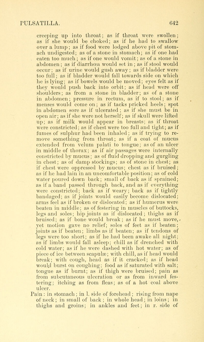 creeping up into throat; as if throat were swollen; as if she would be choked; as if he had to swallow over a lump; as if food were lodged above pit of stom- ach undigested; as of a stone in stomach; as if one had eaten too much ; as if one would vomit; as of a stone in abdomen; as if diarrhoea would set in; as if stool would occur; as if urine would gush away; as if bladder were too full; as if bladder would fall towards side on which he is lying; as if bowels would be moved; eyes felt as if they would push back into orbit; as if head were off shoulders; as from a stone in bladder; as of a stone in abdomen; pressure in rectum, as if to stool; as if menses would come on; as if tacks pricked heels; spot in abdomen sore as if ulcerated ; as if she must be in open air; as if she were not herself; as if skull were lifted up; as if milk would appear in breasts; as if throat were constricted; as if chest were too full and tight; as if fumes of sulphur had been inhaled; as if trying to re- move something from throat; as if a coat of mucus extended from velum palati to tongue; as of an ulcer in middle of thorax; as if air passages were internally constricted by mucus; as of fluid dropping and gurgling in chest; as of damp stockings; as of stone in chest; as if chest were oppressed by mucus; chest as if bruised; as if he had lain in an uncomfortable position; as of cold water poured down back; small of back as if sprained; as if a band passed through back, and as if everything were constricted; back as if weary; back as if tightly bandaged; as if joints would easily become dislocated; arms feel as if broken or dislocated; as if humerus were beaten in middle; as of festering in muscles of buttocks, legs and soles; hip joints as if dislocated; thighs as if bruised; as if bone would break; as if he must move,/ yet motion gave no relief; soles of feet as if beaten; joints as if beaten; limbs as if beaten; as if tendons of legs were too short; as if he had been awake all night; as if limbs would fall asleep; chill as if drenched with cold water; as if he were dashed with hot water; as of piece of ice between scapulge; with chill, as if head would break; with cough, head as if it cracked; as if head woul.d burst on coughing; food as if saturated with salt; tongue as if burnt; as if thigh were bruised; pain as from subcutaneous ulceration or as from inward fes- tering; itching as from fleas; as of a hot coal above ulcer. Pain : in stomach ; in 1. side of forehead ; rising from nape of neck ; in small of back ; in whole head; in loins ; in thighs and groins; in ankles and feet; in r. side of