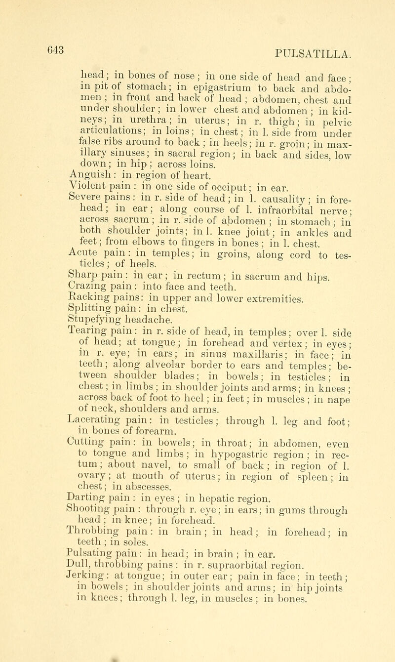 head; in bones of nose ; in one side of head and face ; m pit of stomach; in epigastrium to back and abdo- men ; m front and back of head ; abdomen, chest and under shoulder ; in lower chest and abdomen ; in kid- neys; in urethra; in uterus; in r. thigh; in pelvic articulations; in loins; in chest; in 1. side from under false ribs around to back ; in heels; in r. groin; in max- illary sinuses; in sacral region; in back and sides, low down; in hip ; across loins. Anguish : in region of heart. Violent pain : in one side of occiput; in ear. Severe pains : in r. side of head ; in 1. causality ; in fore- head ; in ear; along course of 1. infraorbital nerve; across sacrum; in r. side of abdomen ; in stomach; in both shoulder joints; in 1. knee joint; in ankles and feet; from elbows to fingers in bones ; in 1. chest. Acute pain: in temples; in groins, along cord to tes- ticles ; of heels. Sharp pain : in ear ; in rectum ; in sacrum and hips. Crazing pain : into face and teeth. Racking pains: in upper and lower extremities. Sphtting pain: in chest. Stupefying headache. Tearing pain: in r. side of head, in temples; over 1. side of head; at tongue ; in forehead and vertex; in eyes; in r. eye; in ears; in sinus maxillaris; in face; in teeth; along alveolar border to ears and temples; be- tween shoulder blades; in bowels; in testicles; in chest; in limbs ; in shoulder joints and arms; in knees ; across back of foot to heel; in feet; in muscles ; in nape of neck, shoulders and arms. Lacerating pain: in testicles; through 1. leg and foot; in bones of forearm. Cutting pain: in bowels; in throat; in abdomen, even to tongue and limbs; in hypogastric region ; in rec- tum ; about navel, to small of back ; in region of 1. ovary; at mouth of uterus; in region of spleen; in chest; in abscesses. Darting pain : in eyes ; in hepatic region. Shooting pain : through r. eye; in ears; in gums through head; in knee; in forehead. Throbbing pain: in brain; in head; in forehead; in teeth ; in soles. Pulsating pain: in head; in brain ; in ear. Dull, throbbing pains : in r. supraorbital region. Jerking: at tongue; in outer ear; pain in face; in teeth; in bowels; in shoulder joints and arms; in hip joints in knees; through 1. leg, in muscles; in bones.