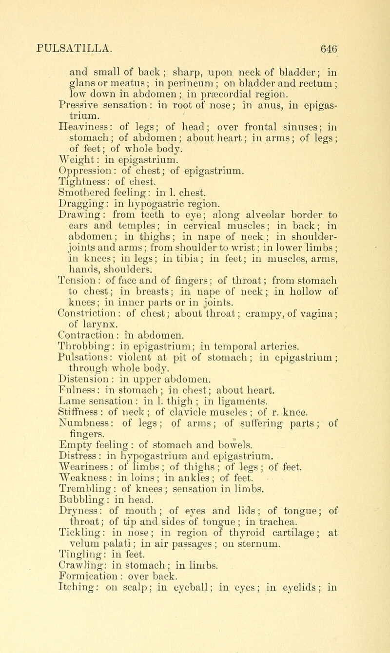 and small of back ; sharp, upon neck of bladder; in glans or meatus; in perineum ; on bladder and rectum; low down in abdomen; in prsecordial region. Pressive sensation: in root of nose; in anus, in epigas- trium. Heaviness: of legs; of head; over frontal sinuses; in stomach; of abdomen; about heart; in arms; of legs; of feet; of whole body. Weight: in epigastrium. Oppression: of chest; of epigastrium. Tightness: of chest. Smothered feeling: in 1. chest. Dragging: in hypogastric region. Drawing: from teeth to eye; along alveolar border to ears and temples; in cervical muscles; in back; in abdomen; in thighs; in nape of neck ; in shoulder- joints and arms; from shoulder to wrist; in lower limbs ; in knees; in legs; in tibia; in feet; in muscles, arms, hands, shoulders. Tension: of face and of fingers; of throat; from stomach to chest; in breasts; in nape of neck; in hollow of knees; in inner parts or in joints. Constriction: of chest; about throat; crampy, of vagina; of larynx. Contraction: in abdomen. Throbbing: in epigastrium; in temporal arteries. Pulsations: violent at pit of stomach; in epigastrium ; through whole body. Distension : in upper abdomen. Fulness: in stomach ; in chest; about heart. Lame sensation : in 1. thigh ; in ligaments. Stiffness : of neck ; of clavicle muscles ; of r. knee. Numbness: of legs; of arms; of suffering parts; of fingers. Empty feeling: of stomach and bowels. Distress : in hypogastrium and epigastrium. Weariness : of limbs ; of thighs ; of legs; of feet. Weakness : in loins ; in ankles ; of feet. Trembling : of knees ; sensation in limbs. Bubbling: in head. Dryness: of mouth; of eyes and lids; of tongue; of throat; of tip and sides of tongue; in trachea. Tickling: in nose; in region of thyroid cartilage; at velum palati; in air passages ; on sternum. Tingling: in feet. Crawling: in stomach; in limbs. Formication: over back. Itching: on scalp; in eyeball; in eyes; in eyelids; in