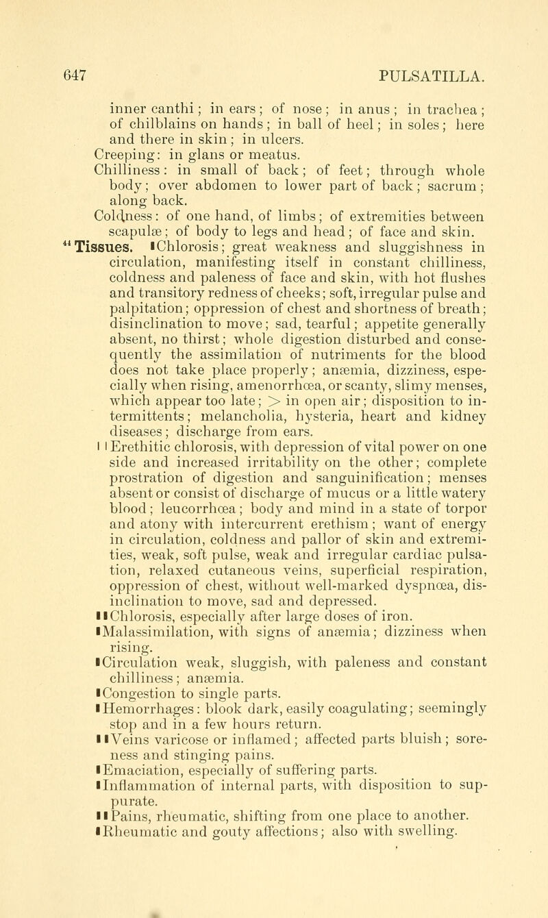inner canthi; in ears ; of nose; in anus ; in trachea ; of chilblains on hands ; in ball of heel; in soles; here and there in skin ; in ulcers. Creeping: in glans or meatus. Chilliness: in small of back; of feet; through whole body; over abdomen to lower part of back; sacrum ; along back. Coldness: of one hand, of limbs; of extremities between scapulae; of body to legs and head; of face and skin. Tissues. I Chlorosis; great weakness and sluggishness in circulation, manifesting itself in constant chilliness, coldness and paleness of face and skin, with hot flushes and transitory redness of cheeks; soft, irregular pulse and palpitation; oppression of chest and shortness of breath; disinclination to move; sad, tearful; appetite generally absent, no thirst; whole digestion disturbed and conse- quently the assimilation of nutriments for the blood does not take place properly; ansemia, dizziness, espe- cially when rising, amenorrhoea, or scanty, slimy menses, which appear too late; > in open air; disposition to in- termittents; melancholia, hysteria, heart and kidney diseases; discharge from ears. I I Erethitic chlorosis, with depression of vital power on one side and increased irritability on the other; complete prostration of digestion and sanguinification; menses absent or consist of discharge of mucus or a little watery blood ; leucorrhoea; body and mind in a state of torpor and atony with intercurrent erethism; want of energy in circulation, coldness and pallor of skin and extremi- ties, weak, soft pulse, weak and irregular cardiac pulsa- tion, relaxed cutaneous veins, superficial respiration, oppression of chest, without well-marked dyspnoea, dis- inclination to move, sad and depressed. II Chlorosis, especially after large doses of iron. iMalassimilation, with signs of ansemia; dizziness when rising. ■ Circulation weak, sluggish, with paleness and constant chilliness; anaemia. ■ Congestion to single parts. ■ Hemorrhages: block dark, easily coagulating; seemingly stop and in a few hours return. ■ ■Veins varicose or inflamed; aff'ected parts bluish; sore- ness and stinging pains. ■ Emaciation, especially of suffering parts. ■ Liflammation of internal parts, with disposition to sup- purate. ■ ■Pains, rheumatic, shifting from one place to another. ■ Rheumatic and gouty aff'ections; also with swelling.