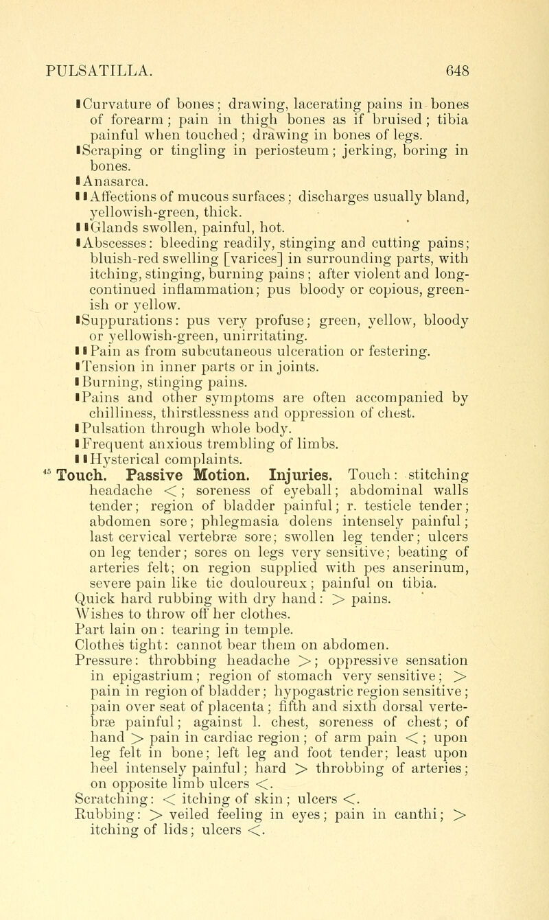 I Curvature of bones; drawing, lacerating pains in bones of forearm ; pain in thigh bones as if bruised ; tibia painful when touched ; drawing in bones of legs. ■ Scraping or tingling in periosteum; jerking, boring in bones. ■ Anasarca. II Affections of mucous surfaces; discharges usually bland, yellowish-green, thick. 11 Glands swollen, painful, hot. • Abscesses: bleeding readily, stinging and cutting pains; bluish-red swelling [varices] in surrounding parts, with itching, stinging, burning pains ; after violent and long- continued inflammation; pus blood}^ or copious, green- ish or yellow. ■ Suppurations: pus very profuse; green, yellow, bloody or yellowish-green, unirritating. 11 Pain as from subcutaneous ulceration or festering. • Tension in inner parts or in joints. I Burning, stinging pains. iPains and other symptoms are often accompanied by chilliness, thirstlessness and oppression of chest. ■ Pulsation through whole body. ■ Frequent anxious trembling of limbs. ■ ■Hysterical complaints. *^ Touch. Passive Motion. Injuries. Touch: stitching headache <; soreness of eyeball; abdominal walls tender; region of bladder painful; r. testicle tender; abdomen sore; phlegmasia dolens intensely painful; last cervical vertebrae sore; swollen leg tender; ulcers on leg tender; sores on legs very sensitive; beating of arteries felt; on region supplied with pes anserinum, severe pain like tic douloureux; painful on tibia. Quick hard rubbing with dry hand: > pains. Wishes to throw off her clothes. Part lain on: tearing in temple. Clothes tight: cannot bear them on abdomen. Pressure: throbbing headache >; oppressive sensation in epigastrium; region of stomach very sensitive; > pain in region of bladder; hypogastric region sensitive ; pain over seat of placenta; fifth and sixth dorsal verte- brse painful; against 1. chest, soreness of chest; of hand > pain in cardiac region; of arm pain < ; upon leg felt in bone; left leg and foot tender; least upon heel intensely painful; hard > throbbing of arteries; on opposite limb ulcers <. Scratching: < itching of skin; ulcers <. Rubbing: > veiled feeling in eyes; pain in canthi; > itching of lids; ulcers <.