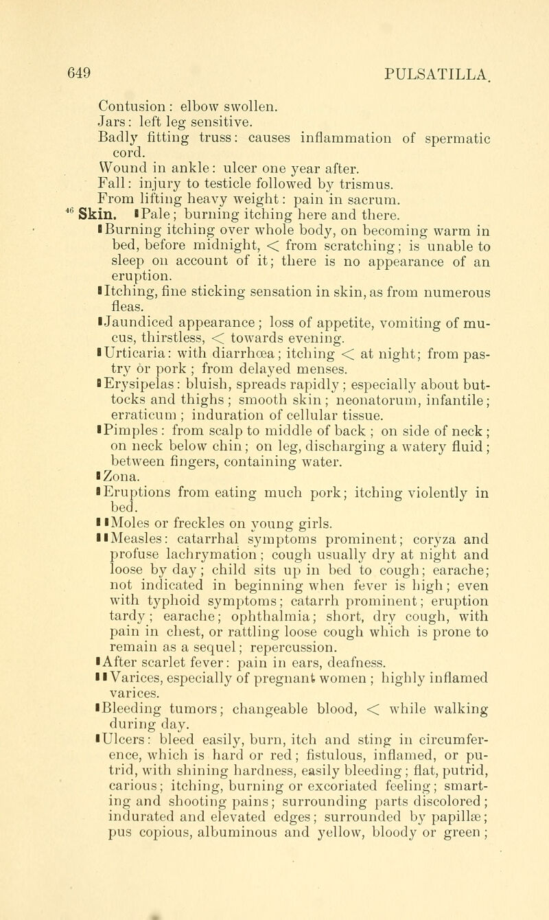 Contusion: elbow swollen. Jars: left leg sensitive. Badly fitting truss: causes inflammation of spermatic cord. Wound in ankle: ulcer one year after. Fall: injury to testicle followed by trismus. From lifting heavy weight: pain in sacrum. '^ Skin. iPale; burning itching here and there. B Burning itching over whole body, on becoming warm in bed, before midnight, < from scratching; is unable to sleep on account of it; there is no appearance of an eruption. ■ Itching, fine sticking sensation in skin, as from numerous fleas. ■Jaundiced appearance ; loss of appetite, vomiting of mu- cus, thirstless, < towards evening. ■ Urticaria: with diarrhoea; itching < at night; from pas- try or pork ; from delayed menses. ■ Erysipelas: bluish, spreads rapidly ; especially about but- tocks and thighs ; smooth skin; neonatorum, infantile; erraticum ; induration of cellular tissue. ■ Pimples : from scalp to middle of back ; on side of neck ; on neck below chin; on leg, discharging a watery fluid ; between fingers, containing water. ■ Zona. ■ Eruptions from eating much pork; itching violently in bed. ■ ■ Moles or freckles on young girls. ■ ■Measles: catarrhal symptoms prominent; coryza and profuse lachrymation; cough usually dry at night and loose by day; child sits up in bed to cough; earache; not indicated in beginning when fever is high; even with typhoid symptoms; catarrh prominent; eruption tardy; earache; ophthalmia; short, dry cough, with pain in chest, or rattling loose cough which is prone to remain as a sequel; repercussion. ■ After scarlet fever: pain in ears, deafness. ■ ■Varices, especially of pregnant women ; highly inflamed varices. ■ Bleeding tumors; changeable blood, < while walking during day. ■ Ulcers: bleed easily, burn, itch and sting in circumfer- ence, which is hard or red; fistulous, inflamed, or pu- trid, with shining hardness, easily bleeding; flat, putrid, carious; itching, burning or excoriated feeling; smart- ing and shooting pains; surrounding parts discolored ; indurated and elevated edges; surrounded by papillae; pus copious, albuminous and yellow, bloody or green ;