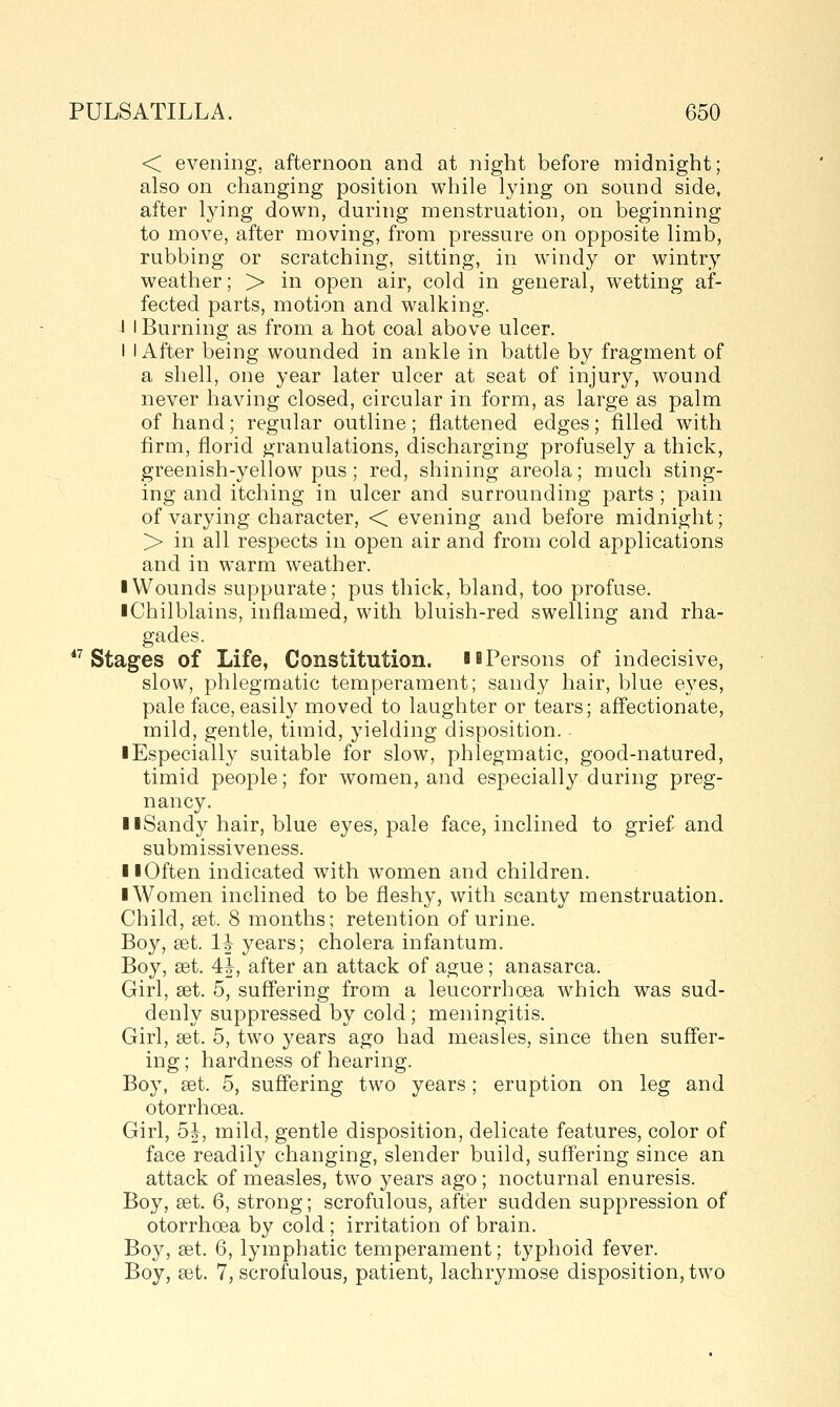 < evening, afternoon and at night before midnight; also on changing position while lying on sound side, after lying down, during menstruation, on beginning to move, after moving, from pressure on opposite limb, rubbing or scratching, sitting, in windy or wintry weather; > in open air, cold in general, wetting af- fected parts, motion and walking. I I Burning as from a hot coal above ulcer. I I After being wounded in ankle in battle by fragment of a shell, one year later ulcer at seat of injury, wound never having closed, circular in form, as large as palm of hand; regular outline; flattened edges; filled with firm, florid granulations, discharging profusely a thick, greenish-yellow pus ; red, shining areola; much sting- ing and itching in ulcer and surrounding parts ; pain of varying character, < evening and before midnight; > in all respects in open air and from cold applications and in warm weather. ■ Wounds suppurate; pus thick, bland, too profuse. iChilblains, inflamed, with bluish-red swelling and rha- gades. *^ Stages of Life, Constitution. ib Persons of indecisive, slow, phlegmatic temperament; sandy hair, blue eyes, pale face, easily moved to laughter or tears; aff'ectionate, mild, gentle, timid, yielding disposition. ■ Especially suitable for slow, phlegmatic, good-natured, timid people; for women, and especially during preg- nancy. IlSandy hair, blue eyes, pale face, inclined to grief and submissiveness. llOften indicated with women and children. ■ Women inclined to be fleshy, with scanty menstruation. Child, £et. 8 months; retention of urine. Boy, set. IJ years; cholera infantum. Boy, set. 4|^, after an attack of ague; anasarca. Girl, set. 5, suff'ering from a leucorrhcea which was sud- denly suppressed by cold ; meningitis. Girl, set. 5, two years ago had measles, since then suffer- ing ; hardness of hearing. Boy, set. 5, suffering two years; eruption on leg and otorrhoea. Girl, 5J, mild, gentle disposition, delicate features, color of face readily changing, slender build, suff'ering since an attack of measles, two years ago ; nocturnal enuresis. Boy, set. 6, strong; scrofulous, after sudden suppression of otorrhoea by cold ; irritation of brain. Boy, set. 6, lymphatic temperament; typhoid fever. Boy, set. 7, scrofulous, patient, lachrymose disposition, two