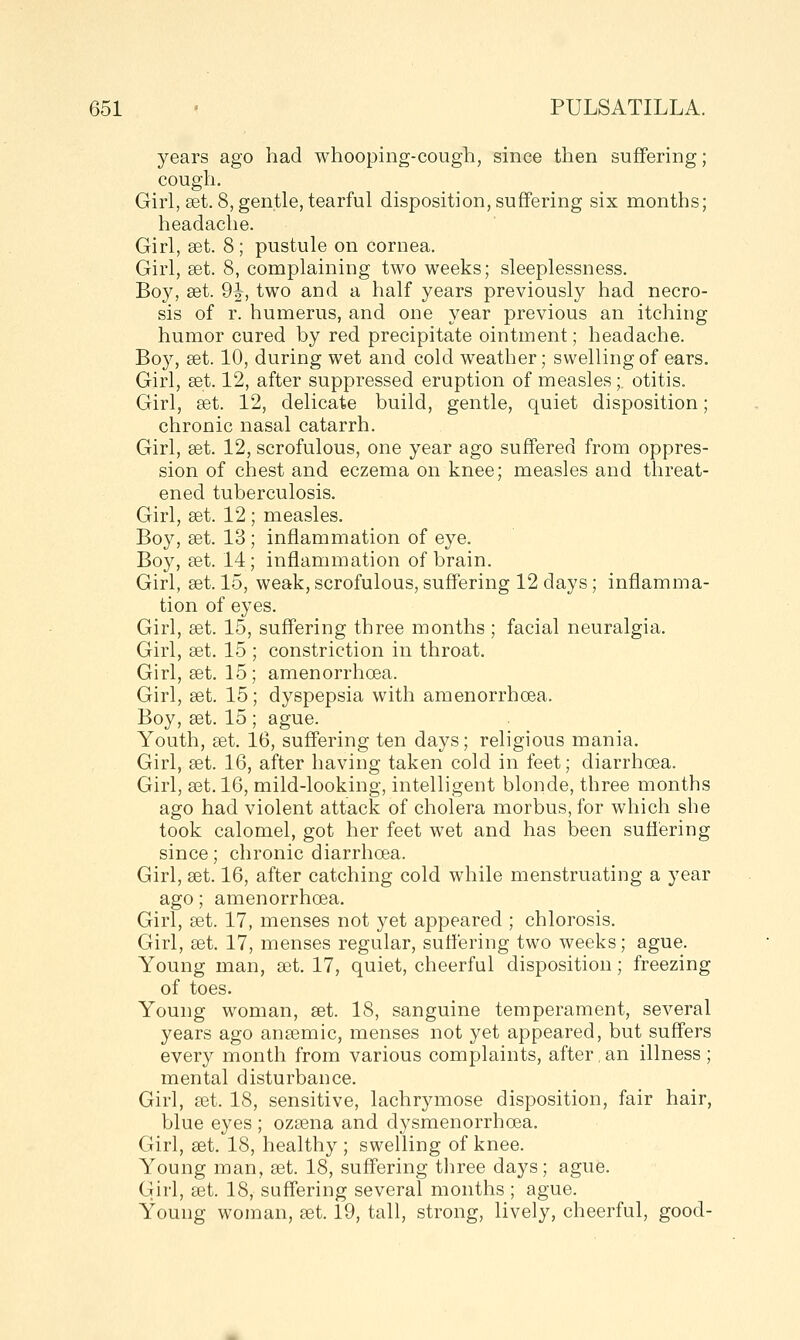 years ago had whooping-cough, since then suffering; cough. Girl, £et. 8, gentle, tearful disposition, suffering six months; headache. Girl, set. 8; pustule on cornea. Girl, set. 8, complaining two weeks; sleeplessness. Boy, set. 9|^, two and a half years previously had necro- sis of r. humerus, and one year previous an itching humor cured by red precipitate ointment; headache. Boy, set. 10, during wet and cold weather; swelling of ears. Girl, set. 12, after suppressed eruption of measles;, otitis. Girl, set. 12, delicate build, gentle, quiet disposition; chronic nasal catarrh. Girl, set. 12, scrofulous, one year ago suffered from oppres- sion of chest and eczema on knee; measles and threat- ened tuberculosis. Girl, set. 12; measles. Boy, set. 13 ; inflammation of eye. Boy, set. 14; inflammation of brain. Girl, set. 15, weak, scrofulous, suffering 12 days; inflamma- tion of eyes. Girl, set. 15, suffering three months ; facial neuralgia. Girl, set. 15 ; constriction in throat. Girl, set. 15; amenorrhoea. Girl, set. 15; dyspepsia with amenorrhoea. Boy, set. 15 ; ague. Youth, set. 16, suffering ten days; religious mania. Girl, set. 16, after having taken cold in feet; diarrhoea. Girl, set. 16, mild-looking, intelligent blonde, three months ago had violent attack of cholera morbus, for which she took calomel, got her feet wet and has been suffering since; chronic diarrhoea. Girl, set. 16, after catching cold while menstruating a year ago; amenorrhoea. Girl, set. 17, menses not yet appeared ; chlorosis. Girl, set. 17, menses regular, suffering two weeks; ague. Young man, set. 17, quiet, cheerful disposition; freezing of toes. Young woman, set. 18, sanguine temperament, several years ago ansemic, menses not yet appeared, but suffers every month from various complaints, after, an illness ; mental disturbance. Girl, set. 18, sensitive, lachrymose disposition, fair hair, blue eyes ; ozsena and dysmenorrhoea. Girl, set. 18, healthy ; swelling of knee. Young man, set. 18, suffering three days; ague. Girl, set. 18, suffering several months ; ague. Young woman, set. 19, tall, strong, lively, cheerful, good-