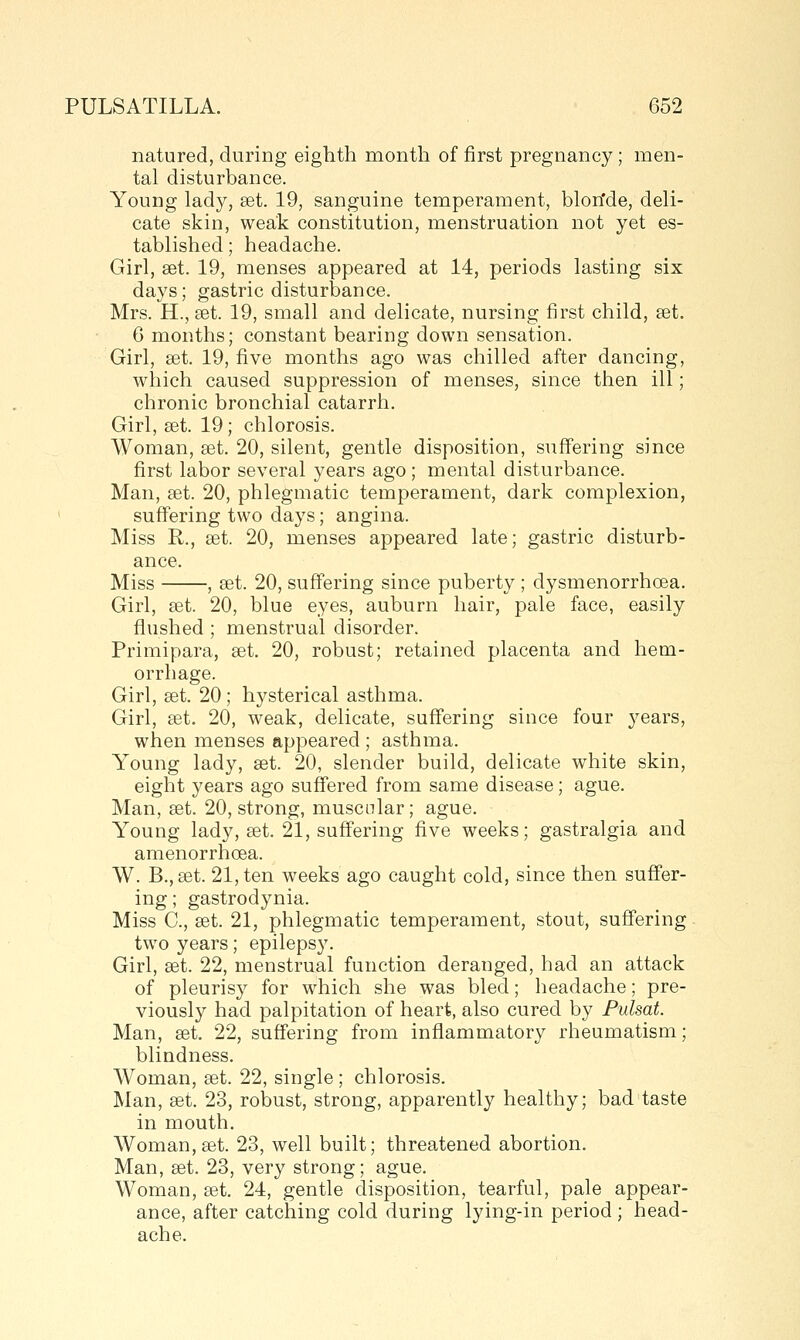 natured, during eighth month of first pregnancy; men- tal disturbance. Young lady, set. 19, sanguine temperament, blon'de, deli- cate skin, weak constitution, menstruation not yet es- tablished ; headache. Girl, set. 19, menses appeared at 14, periods lasting six days; gastric disturbance. Mrs. H., set. 19, small and delicate, nursing first child, set. 6 months; constant bearing down sensation. Girl, set. 19, five months ago was chilled after dancing, which caused suppression of menses, since then ill; chronic bronchial catarrh. Girl, set. 19; chlorosis. Woman, set. 20, silent, gentle disposition, suffering since first labor several years ago; mental disturbance. Man, set. 20, phlegmatic temperament, dark complexion, ' suffering two days; angina. Miss R., set. 20, menses appeared late; gastric disturb- ance. Miss , set. 20, suff'ering since puberty ; dysmenorrhoea. Girl, set. 20, blue eyes, auburn hair, pale face, easily flushed ; menstrual disorder. Primipara, set. 20, robust; retained placenta and hem- orrhage. Girl, set. 20; hysterical asthma. Girl, set. 20, weak, delicate, suff'ering since four years, when menses appeared ; asthma. Young lady, set. 20, slender build, delicate white skin, eight years ago suff'ered from same disease; ague. Man, set. 20, strong, muscolar; ague. Young lady, set. 21, suff'ering five weeks; gastralgia and amenorrhoea. W. B.,set. 21, ten weeks ago caught cold, since then suffer- ing ; gastrodynia. Miss C, set. 21, phlegmatic temperament, stout, suff'ering two years; epilepsy. Girl, set. 22, menstrual function deranged, had an attack of pleurisy for which she was bled; headache; pre- viously had palpitation of heart, also cured by Pulsat. Man, set. 22, suffering from inflammatory rheumatism; blindness. Woman, set. 22, single; chlorosis. Man, set. 23, robust, strong, apparently healthy; bad taste in mouth. Woman,set. 23, well built; threatened abortion. Man, set. 23, very strong; ague. Woman, set. 24, gentle disposition, tearful, pale appear- ance, after catching cold during lying-in period ; head- ache.