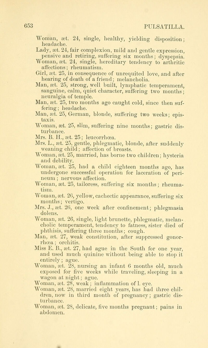 Woman, set. 24, single, healthy, yielding disposition; headache. Lady, set. 24, fair complexion, mild and gentle expression, pensive and retiring, suffering six months; dyspepsia. Woman, set. 24, single, hereditary tendency to arthritic affections; rheumatism. Girl, set. 25, in consequence of unrequited love, and after hearing of death of a friend; melancholia. Man, set. 25, strong, well built, lymphatic temperament, sanguine, calm, quiet character, suffering two months; neuralgia of temple. Man, set. 25, two months ago caught cold, since then suf- fering; headache. Man, set. 25, German, blonde, suffering two weeks; epis- taxis. Woman, set. 25, slim, suffering nine months; gastric dis- turbance. Mrs. B. H., set. 25; leucorrhoea. Mrs. L., set. 25, gentle, phlegmatic, blonde, after suddenly weaning child; affection of breasts. Woman, set, 25, married, has borne two children; hysteria and debility. Woman, set. 25, had a child eighteen months ago, has undergone successful operation for laceration of peri- neum ; nervous affection. Woman, set. 25, tailoress, suffering six months; rheuma- tism. Woman, set. 26, yellow, cachectic appearance, suffering six months; vertigo. Mrs. J., set. 26, one week after confinement; phlegmasia dolens. Woman, set. 26, single, light brunette, phlegmatic, melan- cholic temperament, tendency to fatness, sister died of phthisis, suffering three months; cough. Man, set. 27, weak constitution, after suppressed gonor- rhoea ; orchitis. Miss E. B., set. 27, had ague in the South for one year, and used much quinine without being able to stop it entirely; ague. Woman, set. 28, nursing an infant 6 months old, much exposed for five weeks while traveling, sleeping in a wagon at night; ague. Woman, set. 28, weak; inflammation of 1. eye. Woman, set. 28, married eight years, has had three chil- dren, now in third month of pregnancy; gastric dis- turbance. Woman, set. 28, delicate, five months pregnant; pains in abdomen.
