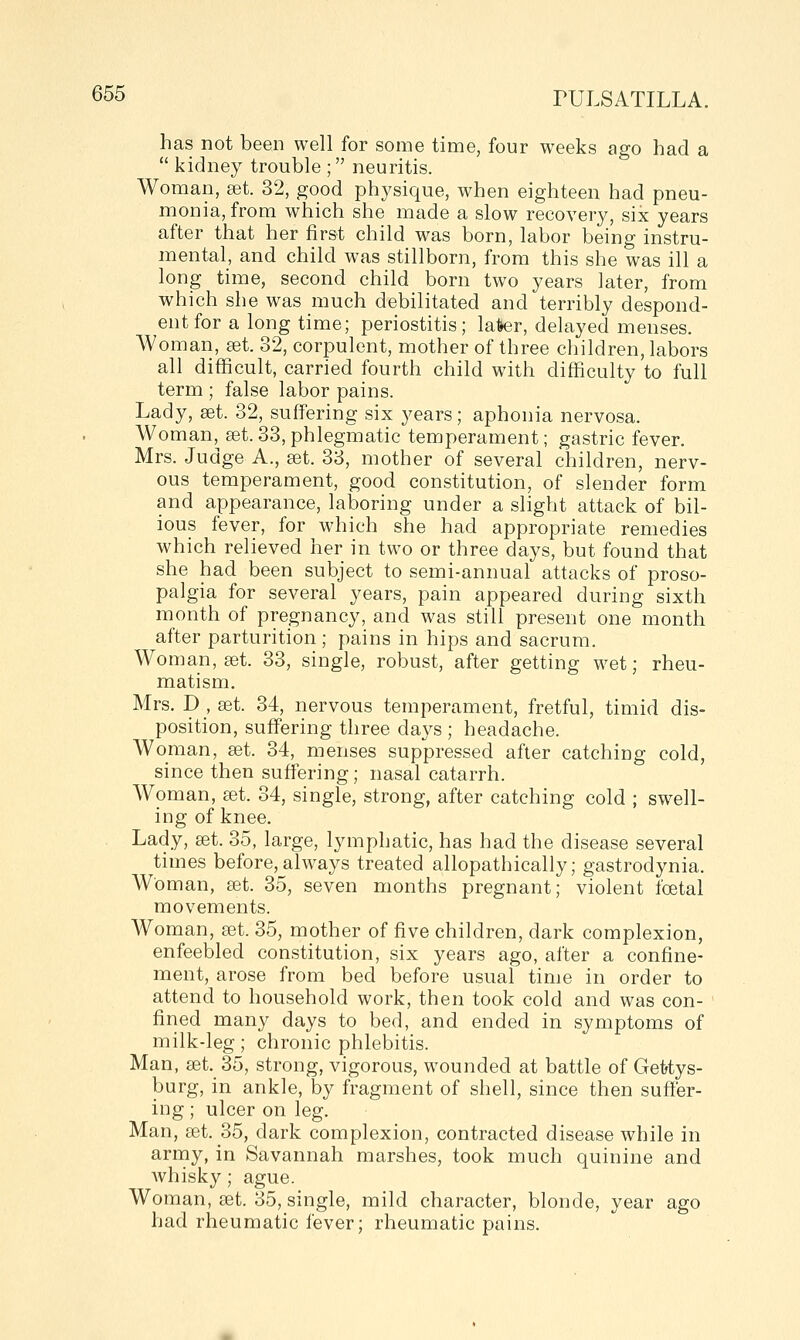 has not been well for some time, four weeks ago had a  kidney trouble ; neuritis. Woman, set. 32, good physique, when eighteen had pneu- monia, from which she made a slow recovery, six years after that her first child was born, labor being instru- mental, and child was stillborn, from this she was ill a long time, second child born two years later, from which she was much debilitated and terribly despond- ent for a long time; periostitis; later, delayed menses. Woman, set 32, corpulent, mother of three cliildren, labors all difficult, carried fourth child with difficulty to full term ; false labor pains. Lady, aet. 32, suffering six years; aphonia nervosa. Woman, set. 33, phlegmatic temperament; gastric fever. Mrs. Judge A., a3t. 33, mother of several children, nerv- ous temperament, good constitution, of slender form and appearance, laboring under a slight attack of bil- ious fever, for which she had appropriate remedies which relieved her in two or three days, but found that she had been subject to semi-annual attacks of proso- palgia for several years, pain appeared during sixth month of pregnancy, and was still present one month after parturition; pains in hips and sacrum. Woman, set. 33, single, robust, after getting wet; rheu- matism. Mrs. D , a3t. 34, nervous temperament, fretful, timid dis- position, suffering three days ; headache. Woman, set. 34, menses suppressed after catching cold, since then suffering; nasal catarrh. Woman, set. 34, single, strong, after catching cold ; swell- ing of knee. Lady, set. 35, large, lymphatic, has had the disease several times before, always treated allopathically; gastrodynia. Woman, get. 35, seven months pregnant; violent foetal movements. Woman, set. 35, mother of five children, dark complexion, enfeebled constitution, six years ago, after a confine- ment, arose from bed before usual time in order to attend to household work, then took cold and was con- fined many days to bed, and ended in symptoms of milk-leg; chronic phlebitis. Man, 3et._35, strong, vigorous, wounded at battle of Gettys- burg, in ankle, by fragment of shell, since then suffer- ing ; ulcer on leg. Man, set. 35, dark complexion, contracted disease while in army, in Savannah marshes, took much quinine and Avhisky; ague. Woman, set. 35, single, mild character, blonde, year ago had rheumatic fever; rheumatic pains.