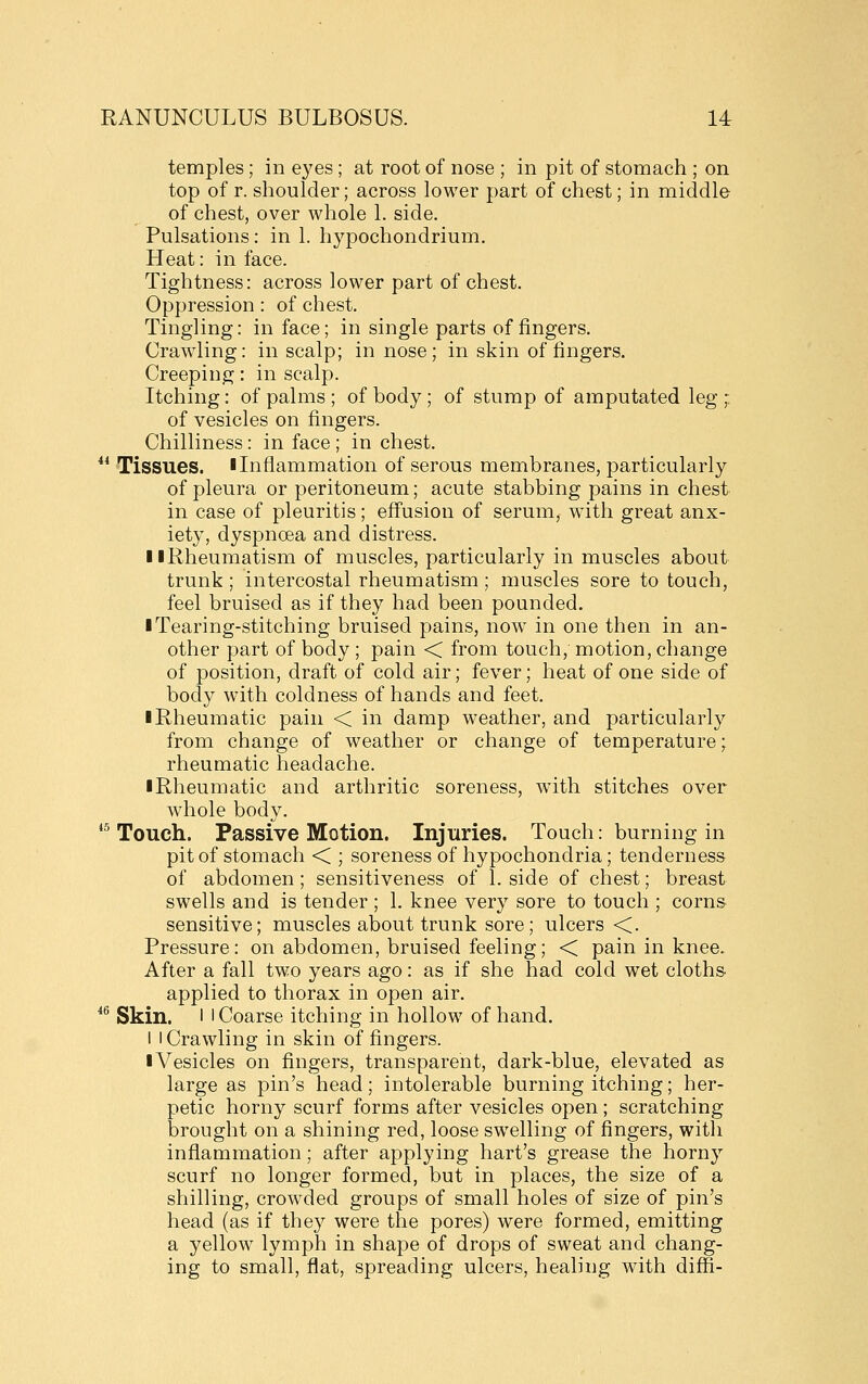 temples; in eyes ; at root of nose ; in pit of stomach ; on top of r. shoulder; across lower part of chest; in middle of chest, over whole 1. side. Pulsations: in 1. hypochondrium. Heat: in face. Tightness: across lower part of chest. Oppression : of chest. Tingling: in face; in single parts of fingers. Crawling: in scalp; in nose; in skin of fingers. Creeping: in scalp. Itching: of palms ; of body; of stump of amputated leg ; of vesicles on fingers. Chilliness: in face ; in chest.  Tissues. I Inflammation of serous membranes, particularly of pleura or peritoneum; acute stabbing pains in chest in case of pleuritis; effusion of serum, with great anx- iety, dyspnoea and distress. llRheumatism of muscles, particularly in muscles about trunk ; intercostal rheumatism; muscles sore to touch, feel bruised as if they had been pounded. ■ Tearing-stitching bruised pains, now in one then in an- other part of body; pain < from touch, motion, change of position, draft of cold air; fever; heat of one side of body with coldness of hands and feet. ■ Rheumatic pain < in damp weather, and particularly from change of weather or change of temperature; rheumatic headache. ■ Rheumatic and arthritic soreness, with stitches over whole body. *^ Touch. Passive Motion. Injuries. Touch: burning in pit of stomach < ; soreness of hypochondria; tenderness of abdomen; sensitiveness of 1. side of chest; breast swells and is tender ; 1. knee very sore to touch ; corns sensitive; muscles about trunk sore; ulcers <. Pressure: on abdomen, bruised feeling; < pain in knee. After a fall two years ago: as if she had cold wet cloths applied to thorax in open air. *^ Skin. I I Coarse itching in hollow of hand. I I Crawling in skin of fingers. ■ Vesicles on fingers, transparent, dark-blue, elevated as large as pin's head; intolerable burning itching; her- petic horny scurf forms after vesicles open ; scratching brought on a shining red, loose swelling of fingers, with inflammation; after applying hart's grease the horny scurf no longer formed, but in places, the size of a shilling, crowded groups of small holes of size of pin's head (as if they were the pores) were formed, emitting a yellow lymph in shape of drops of sweat and chang- ing to small, flat, spreading ulcers, healing with diffi-