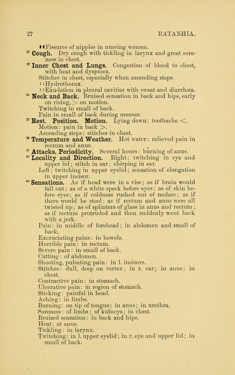 11 Fissures of nipples in nursing women. ^^ Cough. Dry cough with tickling in larynx and great sore- ness in chest. ^® Inner Chest and Lungs. Congestion of blood to chest, with heat and dyspnoea. Stitches in chest, especially when ascending steps. 1 iHydrothorax. 1 I Exudation in pleural cavities with sweat and diarrhoea. ^^ Neck and Back. Bruised sensation in back and hips, early on rising, > on motion. Twitching in small of back. Pain in small of back during menses. ^ Rest. Position. Motion. Lying down: toothache <. Motion : pain in back >. Ascending steps: stitches in chest. '^ Temperature and Weather. Hot water: relieved pain in rectum and anus. *^ Attacks, Periodicity. Several hours: burning of anus. *^ Locality and Direction. Right: twitching in eye and upper lid ; stitch in ear; chirping in ear. Left; twitching in upper eyelid; sensation of elongation in upper incisor. *^ Sensations. As if head were in a vise; as if brain would fall out; as of a white speck before eyes; as of skin be- fore eyes; as if coldness rushed out of molars; as if there would be stool; as if rectum and anus were all twisted up; as of splinters of glass in anus and rectum; as if rectum protruded and then suddenly went back with a jerk. Pain: in middle of forehead; in abdomen and small of back. Excruciating pains: in bowels. Horrible pain : in rectum. Severe pain : in small of back. Cutting: of abdomen. Shooting, pulsating pain: in 1. incisors. Stitches: dull, deep on vertex; in r. ear; in anus; in chest. Contractive pain : in stomach. Ulcerative pain: in region of stomach. Sticking: painful in head. Aching: in limbs. Burning: on tip of tongue; in anus; in urethra. Soreness: of limbs ; of kidneys; inchest. Bruised sensation : in back and hips. Heat: at anus. Tickling: in larynx. Twitching: in 1. upper eyelid ; in r. eye and upper lid ; in small of back.