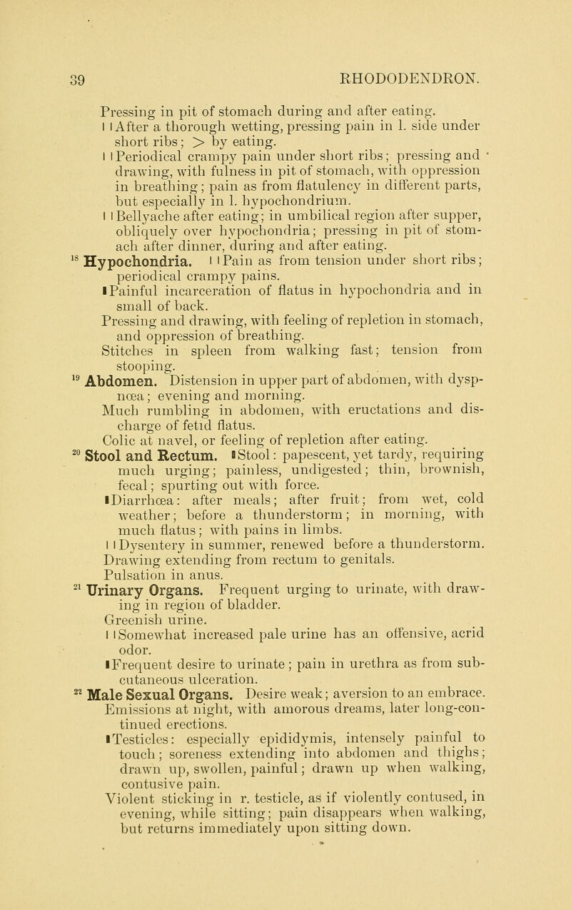 Pressing in pit of stomach during and after eating. 1 I After a thorough wetting, pressing pain in 1. side under short ribs; > by eating. I I Periodical crampy pain under short ribs; pressing and  drawing, with fulness in pit of stomach, with oppression in breathing; pain as from flatulency in different parts, but especially in 1. hypochondrium. I 1 Bellyache after eating; in umbilical region after supper, obliquely over hypochondria; pressing in pit of stom- ach after dinner, during and after eating. ^^ Hypochondria. ' ' Pain as from tension under short ribs; periodical crampy pains. ■ Painful incarceration of flatus in hypochondria and in small of back. Pressing and drawing, with feeling of repletion in stomach, and oppression of breathing. Stitches in spleen from walking fast; tension from stooping. ^^ Abdomen. Distension in upper part of abdomen, with dysp- noea ; evening and morning. Much rumbling in abdomen, with eructations and dis- charge of fetid flatus. Colic at navel, or feeling of repletion after eating. Stool and Rectum. S Stool: papescent, yet tardy, requiring much urging; painless, undigested; thin, brownish, fecal; spurting out with force. iDiarrhoea: after meals; after fruit; from wet, cold weather; before a thunderstorm; in morning, with much flatus; with pains in limbs. I I Dysentery in summer, renewed before a thunderstorm. Drawing extending from rectum to genitals. Pulsation in anus. ^^ Urinary Organs. Frequent urging to urinate, with draw- ing in region of bladder. Greenish urine. I 1 Somewhat increased pale urine has an offensive, acrid odor. ■ Frequent desire to urinate; pain in urethra as from sub- cutaneous ulceration. ^^ Male Sexual Organs. Desire weak; aversion to an embrace. Emissions at night, with amorous dreams, later long-con- tinued erections. ■ Testicles: especially epididymis, intensely painful to touch; soreness extending into abdomen and thighs; drawn up, swollen, painful; drawn up when walking, contusive pain. Violent sticking in r. testicle, as if violently contused, in evening, while sitting; pain disappears when walking, but returns immediately upon sitting down. 20