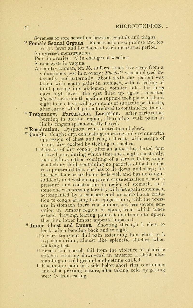 Soreness or sore sensation between genitals and thighs. ^ Female Sexual Organs. Menstruation too profuse and too early; fever and headache at each menstrual period. Suppressed menstruation. Pain in ovaries; < in changes of weather. Serous cysts in vagina. A country-woman, set. 35, suffered since five years from a voluminous cyst in r. ovary; Rliodod.^ was employed in- ternally and externally; about sixth day patient was taken with acute pains in stomach, with a feeling of fluid pouring into abdomen; vomited bile; for three days high fever; the cyst filled up again; repeated Rhodod. next month, again a rupture took place in about eight to ten days, with symptoms of subacute peritonitis, after cure of which patient refused to continue treatment. 2i Pregnancy. Parturition. Lactation. After parturition, burning in uterine region, alternating with pains in limbs, fingers spasmodically flexed. ^^ Respiration. Dyspnoea from constriction of chest. _ ^^ Cough. Cough: dry, exhausting, morning and evening,with oppression of chest and rough throat; with escape of urine; dry, excited by tickling in trachea. I 1 Attacks of dry cough; after an attack has lasted four to five hours, during which time she coughs constantly, there follows either vomiting of a serous, bitter, some- what slimy fluid, containing no particles of food, or she is so prostrated that she has to lie down and sleep; for the next four or six hours feels well and has no cough; suddenly and without apparent cause sensation of severe pressure and constriction in region of stomach, as if some one was pressing forcibly with fist against stomach, accompanied by a constant and uncontrollable irrita- tion to cough, arising from epigastrium; with the press- ure in stomach there is a similar, but less severe, sen- sation in lumbar region of spine, from which place extend drawing, tearing pains at one time into upper, then into lower limbs; appetite impaired. ^^ Inner Chest and Lungs. Shooting through 1. chest to back, when bending back and to right. I IA very transient dull pain extending from chest to 1. hypochondrium, almost like splenetic stitches, when walking fast. I I Breath and speech fail from the violence of pleuritic stitches running downward in anterior 1. chest, after standing on cold ground and getting chilled. I I Rheumatic pain in 1. side below short ribs, continuous and of a pressing nature, after taking cold by getting wet; > from eating.