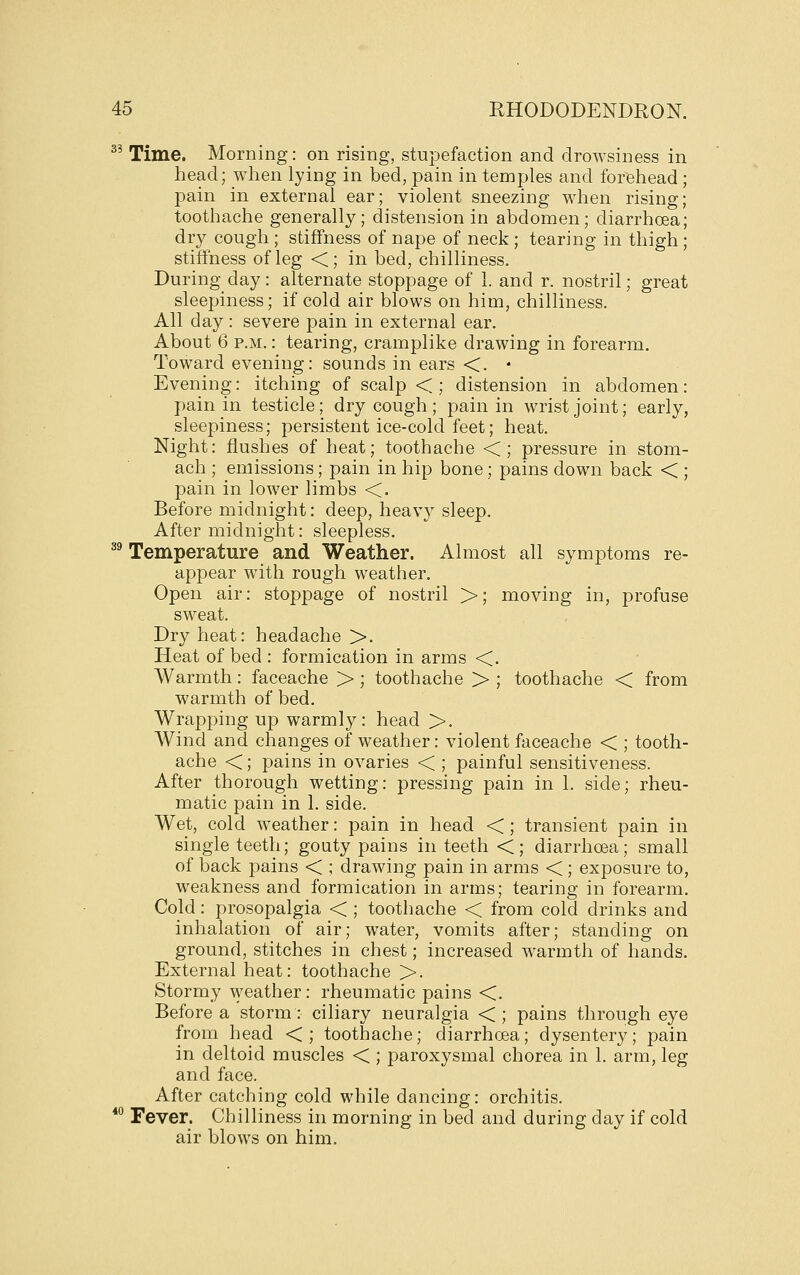 ^' Time. Morning: on rising, stupefaction and drowsiness in head; when lying in bed, pain in temples and forehead pain in external ear; violent sneezing when rising toothache generally; distension in abdomen; diarrhoea dry cough; stiffness of nape of neck; tearing in thigh stiffness of leg <; in bed, chilliness. During day: alternate stoppage of 1. and r. nostril; great sleepiness; if cold air blows on him, chilliness. All day: severe pain in external ear. About 6 P.M.: tearing, cramplike drawing in forearm. Toward evening: sounds in ears <. • Evening: itching of scalp < ; distension in abdomen: pain in testicle; dry cough ; pain in wrist joint; early, sleepiness; persistent ice-cold feet; heat. Night: flushes of heat; toothache <; pressure in stom- ach ; emissions; pain in hip bone; pains down back < ; pain in lower limbs <. Before midnight: deep, heavy sleep. After midnight: sleepless. ^' Temperature and Weather. Almost all symptoms re- appear with rough weather. Open air: stoppage of nostril >; moving in, profuse sweat. Dry heat: headache >. Heat of bed : formication in arms <. Warmth: faceache > ; toothache > ; toothache < from warmth of bed. Wrapping up warmly: head >. Wind and changes of weather: violent faceache < ; tooth- ache <; pains in ovaries < ; painful sensitiveness. After thorough wetting: pressing pain in 1. side; rheu- matic pain in 1. side. Wet, cold weather: pain in head < ; transient pain in single teeth; gouty pains in teeth <; diarrhoea; small of back pains < ; drawing pain in arms < ; exposure to, weakness and formication in arms; tearing in forearm. Cold: prosopalgia < ; toothache < from cold drinks and inhalation of air; water, vomits after; standing on ground, stitches in chest; increased warmth of hands. External heat: toothache >. Stormy weather: rheumatic pains <. Before a storm: ciliary neuralgia < ; pains through eye from head <; toothache; diarrhoea; dysentery; pain in deltoid muscles < ; paroxysmal chorea in 1. arm, leg and face. After catching cold while dancing: orchitis. *^ Fever. Chilliness in morning in bed and during day if cold air blows on him.