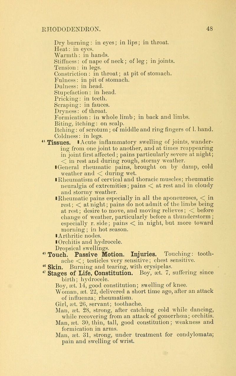 Dry burning : in eyes; in lips; in throat. Heat: in eyes. Warmth: in hands. Stiffness: of nape of neck ; of leg ; in joints. Tension: in legs. Constriction : in throat; at pit of stomach. Fulness: in pit of stomach. Dulness: in head. Stupefaction: in head. Pricking: in teeth. Scraping: in fauces. Dryness: of throat. Formication : in whole limb; in back and limbs. Biting, itching: on scalp. Itching: of scrotum; of middle and ring fingers of 1. hand. Coldness: in legs. *'Tissues. I Acute inflammatory swelling of joints, wander- ing from one joint to another, and at times reappearing in joint first affected; pains particularly severe at night; < in rest and during rough, stormy weather. ■ General rheumatic pains, brought on by damp, cold weather and < during wet. I Rheumatism of cervical and thoracic muscles; rheumatic neuralgia of extremities; pains < at rest and in cloudy and stormy weather. iRheumatic pains especially in all the aponeuroses, < in rest; < at night; pains do not admit of the limbs being at rest; desire to move, and moving relieves; < before change of weather, particularly before a thunderstorm ; especially r. side; pains < in night, but more toward morning ; in hot season. ■ Arthritic nodes. ■ Orchitis and hydrocele. Dropsical swellings. *^ Touch. Passive Motion. Injuries. Touching: tooth- ache < ; testicles very sensitive; chest sensitive. *^ Skin. Burning and tearing, with erysipelas. *^ Stages of Life, Constitution. Boy, a^t. 7, suffering since birth; hydrocele. Boy, set. 14, good constitution; swelling of knee. Woman, set. 22, delivered a short time ago, after an attack of influenza; rheumatism. Girl, set. 26, servant; toothache. Man, set. 28, strong, after catching cold while dancing, while recovering from an attack of gonorrhoea; orchitis. Man, set. 30, thin, tall, good constitution; w^eakness and formication in arms. Man, set. 31, strong, under treatment for condylomata; pain and swelling of wrist.