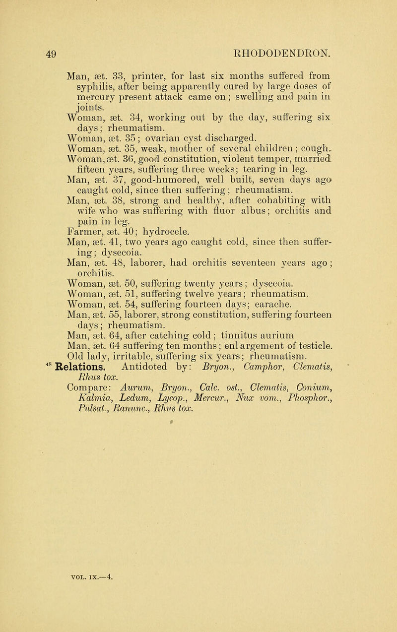 Man, set. 33, printer, for last six months suffered from syphilis, after being apparently cured by large doses of mercury present attack came on; swelling and pain in joints. Woman, get. 34, working out by the day, suffering six days; rheumatism. Woman, set. 35 ; ovarian cyst discharged. Woman, set. 35, weak, mother of several children; cough. Woman, set. 36, good constitution, violent temper, married fifteen years, suffering three weeks; tearing in leg. Man, set. 37, good-humored, well built, seven days ago caught cold, since then suffering; rheumatism. Man, set. 38, strong and health.y, after cohabiting with wife who was suffering with fluor albus; orchitis and pain in leg. Farmer, set. 40; hydrocele. Man, £et. 41, two years ago caught cold, since then suffer- ing; dysecoia. Man, set. 48, laborer, had orchitis seventeen years ago ; orchitis. Woman, set. 50, suffering twenty years; dysecoia. Woman, set. 51, suffering twelve years; rheumatism. Woman, set. 54, suffering fourteen days; earache. Man, set. 55, laborer, strong constitution, suffering fourteen days; rheumatism. Man, set. 64, after catching cold ; tinnitus aurium Man, set. 64 suffering ten months; enlargement of testicle. Old lady, irritable, suffering six years; rheumatism. ■^ Relations. Antidoted by: Bryon., Camphor, Clematis, Rhus tox. Compare: Aurum, Bryon., Calc. ost., Clematis, Conium, Kalmia, Ledum, Lycop., Mercur., Nux vom., Phosphor.y Pulsat., Ranunc, Rhus tox. VOL. IX.—4.