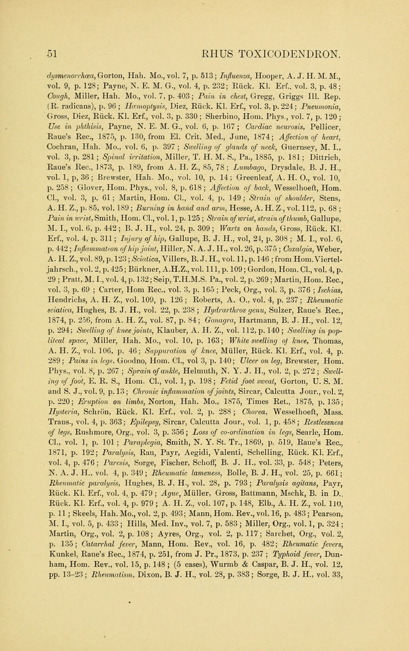 dysmenorrhoia, Gorton, Hah. Mo., vol. 7, p. 513 ; Influenza, Hooper, A. J. H. M. M., vol. 9, p. 128; Payne, N. E. M. G., vol. 4, p. 232; Euck. Kl. Erf., vol. 3, p. 48; Cough, Miller, Hah. Mo., vol. 7, p. 403; Pain in chest, Gregg, Griggs 111. Rep. (E. radicans), p. 96 ; Hcemoplysis, Diez, Riick. Kl. Erf., vol. 3, p. 224; Pneumonia, Gross, Diez, Eiick. Kl. Erf., vol. 3, p. 330; Sherbino, Horn. Phys., vol. 7, p. 120 ; Use in phthisis, Payne, N. E. M. G., vol. 6, p. 167 ; Cardiac neurosis, Pellicer, Eaue's Eec, 1875, p. 130, from El. Grit. Med., June, 1874; Affection of heart, Cochran, Hah. Mo., vol. 6, p. 397 ; Swelling of glands of neck, Guernsey, M. I., vol. 3, p. 281; Spincd irritation. Miller, T. H. M. S., Pa., 1885, p. 181; Dittrich, Eaue's Eec, 1873, p. 189, from A. H. Z., 85, 78 ; Lumbago, Drysdale, B. J. H., vol. 1, p, 36; Brewster, Hah. Mo., vol. 10, p. 14; Greenleaf, A. H. O., vol. 10, p. 258 ; Glover, Horn. Phys., vol. 8, p. 618 ; Affection of back, Wesselhoeft, Horn. CI., vol. 3, p. 61; Martin, Horn. CI., vol. 4, p. 149 ; Strain of shoulder, Stens, A. H. Z., p. 85, vol. 189 ; Burning in hand and arm, Hesse, A. H. Z., vol. 112, p. 68 ; Pain in ivrist, Smith, Hom. CI., vol. 1, p. 125 ; Strain of wrist, strain of thumb, Gallupe, M. I., vol. 6, p. 442 ; B. J. H., vol. 24, p. 309; Warts on hands, Gross, Euck. Kl. Erf., vol. 4, p. 311; Injury of hip, Gallupe, B. J. H., vol, 24, p. 308 ; M. I., vol. 6, p. 442; Inflammation of hip joint, Hiller, N. A. J. H., vol. 26, p. 375 ; Ooxalgia, Weber, A. H. Z., vol. 89, p. 123; Sciatica, Villers, B. J. H., vol. 11, p. 146 ; from Hom. Viertel- jahrsch., vol. 2, p. 425; Biirkner, A.H.Z., vol. Ill, p. 109; Gordon, Hom. CI., vol. 4, p. 29 ; Pratt, M. I., vol. 4, p. 132; Seip, T.H.M.S. Pa., vol. 2, p. 269 ; Martin, Hom. Eec, vol. 3, p. 69 ; Carter, Hom Eec, vol. 3, p. 165 ; Peck, Org., vol. 3, p. 376 ; Ischias, Hendrichs, A. H. Z., vol. 109, p. 126 ; Eoberts, A. O., vol. 4, p. 237; Rheumatic sciatica, Hughes, B. J. H., vol. 22, p. 238 ; Hydrarthros genu, Sulzer, Eaue's Eec, 1874, p. 256, from A. H. Z., vol. 87, p. 84; Oonagra, Hartmann, B. J. H., vol. 12, p. 294; Swelling of knee joints, Klauber, A. H. Z., vol. 112, p. 140 ; Swelling in pop- liteal space. Miller, Hah. Mo., vol. 10, p. 163; White sivelling oj knee, Thomas, A. H. Z., vol. 106, p. 46; Suppuration of knee, Miiller, Eiick. Kl. Erf., vol. 4, p. 289; Pains in legs, Goodno, Hom. CL, vol 3, p. 140; Ulcer on leg, Brewster, Hom. Phys., vol. 8, p. 267 ; Sprain of ankle, Helmuth, N. Y. J. H., vol. 2, p. 272 ; Swell- ing of foot, E. E. S., Hom. CI., vol. 1, p. 198; Fetid foot sweat, Gorton, U. S. M. and S. J., vol. 9, p. 13; Chronic inflammation of joints, Sircar, Calcutta Jour., vol. 2, p. 220; Eruption on limbs,'Norton, Hah. Mo., 1875, Times Eet., 1875, p. 135; Hysteria, Schron, Eiick. Kl. Erf., vol. 2, p. 288 ; Chorea, Wesselhoeft, Mass. Trans., vol. 4, p. 363; Epilepsy, Sircar, Calcutta Jour., vol. 1, p. 458; Restlessness of legs, Rushmore, Org., vol. 3, p. 356; Loss of co-ordination in legs, Searle, Hom. CI., vol. 1, p. 101 ; Paraplegia, Smith, N. Y. St. Tr., 1869, p. 519, Eaue's Eec, 1871, p. 192; Paralysis, Eau, Payr, Aegidi, Valenti, Schelling, Eiick. Kl. Erf., , vol. 4, p. 476 ; Paresis, Sorge, Fischer, Schoff, B. J. H., vol. 33, p. 548; Peters, N. A. J. H., vol. 4, p. 349 ; Rheumatic lameness, Bolle, B. J. H., vol. 25, p. 661; Rheumatic paralysis, Hughes, B. J. H., vol. 28, p. 793; Paralysis agitans, Payr, Riick. Kl. Erf., vol. 4, p. 479 ; Ague, Miiller, Gross, Battmann, Mschk, B. in D., Ruck. Kl. Erf., vol. 4, p. 979 ; A. H. Z., vol. 107, p. 148, Elb., A. H. Z., vol. 110, p. 11 ; Skeels, Hah. Mo., vol. 2, p. 493; Mann, Hom. Rev., vol. 16, p. 483 ; Pearson, M. I., vol. 5, p. 433 ; Hills, Med. Inv., vol. 7, p. 583 ; Miller, Org., vol. 1, p. 324; Martin, Org., vol. 2, p. 108; Ayres, Org., vol. 2, p. 117; Sarchet, Org., vol. 2, p. 135; Catarrhal fever, Mann, Hom. Rev., vol. 16, p. 482; Rheumatic fevers, Kunkel, Raue's Rec, 1874, p. 251, from J. Pr., 1873, p. 237 ; Typhoid fever, Dun- ham, Hom. Rev., vol. 15, p. 148 ; (5 cases), Wurmb & Caspar, B. J. H., vol. 12, pp. 13-23; Rheumatism, Dixon, B. J. H., vol. 28, p. 383; Sorge, B. J. H., vol. 33,