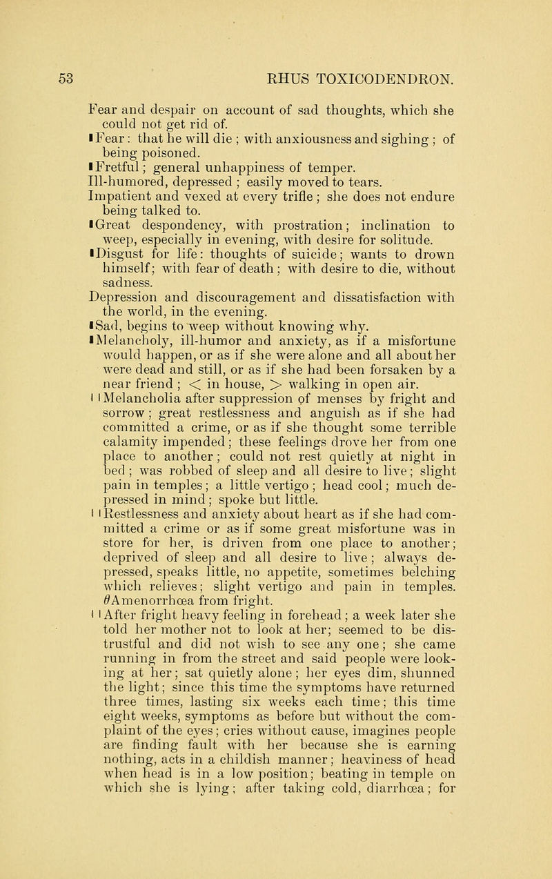 Fear and despair on account of sad thoughts, which she could not get rid of. I Fear: that he will die ; with anxiousness and sighing ; of being poisoned. ■ Fretful; general unhappiness of temper. Ill-humored, depressed ; easily moved to tears. Impatient and vexed at every trifle ; she does not endure being talked to. ■ Great despondency, with prostration; inclination to weep, especially in evening, with desire for solitude. ■ Disgust for life: thoughts of suicide; wants to drown himself; with fear of death ; with desire to die, without sadness. Depression and discouragement and dissatisfaction with the world, in the evening. I Sad, begins to weep without knowing why. ■ Melancholy, ill-humor and anxiety, as if a misfortune would happen, or as if she were alone and all about her were dead and still, or as if she had been forsaken by a near friend ; < in house, > walking in open air. I I Melancholia after suppression pf menses by fright and sorrow ; great restlessness and anguish as if she had committed a crime, or as if she thought some terrible calamity impended; these feelings drove her from one place to another; could not rest quietly at night in bed ; was robbed of sleep and all desire to live; slight pain in temples; a little vertigo ; head cool; much de- pressed in mind; spoke but little. 1 'Restlessness and anxiety about heart as if she had com- mitted a crime or as if some great misfortune was in store for her, is driven from one place to another; deprived of sleep and all desire to live ; always de- pressed, speaks little, no appetite, sometimes belching which relieves; slight vertigo and pain in temples. ^Amenorrhoea from fright. I I After fright heavy feeling in forehead; a week later she told her mother not to look at her; seemed to be dis- trustful and did not wish to see any one; she came running in from the street and said people were look- ing at her; sat quietly alone ; her eyes dim, shunned the light; since this time the symptoms have returned three times, lasting six weeks each time; this time eight weeks, symptoms as before but without the com- plaint of the eyes; cries without cause, imagines people are finding fault with her because she is earning nothing, acts in a childish manner; heaviness of head when head is in a low position; beating in temple on which she is lying; after taking cold, diarrhoea; for