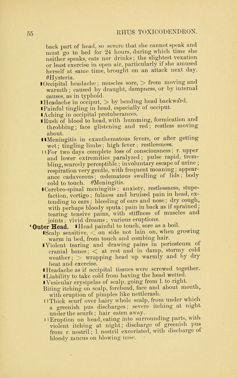 back part of head, so severe that she cannot speak and must go to bed for 24 hours, during which time she neither speaks, eats nor drinks ; the slightest vexation or least exercise in open air, particularly if she amused herself at same time, brought on an attack next day. ^Hysteria. ■ Occipital headache; muscles sore, > from moving and warmth; caused by draught, dampness, or by niternal causes, as in typhoid. ■ Headache in occiput, > by bending head backwa'rd. I Painful tingling in head, especially of occiput. I Aching in occipital protuberances. I Rush of blood to head, with humming, formication and throbbing; face glistening and red; restless moving about. II Meningitis in exanthematous fevers, or after gettmg; wet; tingling limbs; high fever ; restlessness. 1 I For two days complete loss of consciousness; r. upper and lower extremities paralyzed; pulse rapid, trem- bling, scarcely perceptible ; involuntary escape of urine ; respiration very gentle, with frequent moaning; appear- ance cadaverous; oedematous swelling of lids ; body cold to touch. ^Meningitis. iCerebro-spinal meningitis; anxiety, restlessness, stupe- faction, vertigo ; fulness and bruised pain in head, ex- tending to ears ; bleeding of ears and nose ; dry cough, with perhaps bloody sputa; pain in back as if sprained ; tearing tensive pains, with stiffness of muscles and joints ; vivid dreams ; various eruptions. * Outer Head. iHead painful to touch, sore as a boil. I Scalp sensitive, < on side- not lain on, when growing warm in bed, from touch and combing hair. ■ Violent tearing and drawing pains in periosteum of cranial bones; < at rest and in damp, stormy cold weather; > wrapping head up warmly and by dry heat and exercise. ■ Headache as if occipital tissues were screwed together. ■ Liability to take cold from having the head wetted. ■ Vesicular erysipelas of scalp, going from 1. to right. Biting itching on scalp, forehead, face and about mouth, with eruption of pimples like nettlerash. I I Thick scurf over hairy whole scalp, from under which a greenish pus discharges; severe itching at night under the scurfs ; hair eaten away. I I Eruption on head, eating into surrounding parts, with violent itching at night; discharge of greenish pus from r. nostril; 1. nostril excoriated, with discharge of bloody mucus on blowing nose. ^