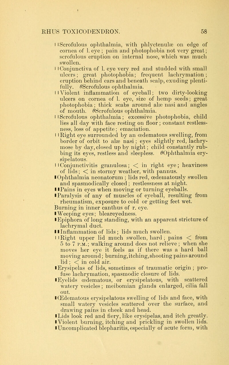 I I Scrofulous ophthalmia, with phlyctenulse on edge of cornea of 1. eye ; pain and photophobia not very great; scrofulous eruption on internal nose, which was much swollen. I I Conjunctiva of 1, eye very red and studded with small ulcers; great photophobia; frequent lachrymation; eruption behind ears and beneath scalp, exuding plenti- fully. ^Scrofulous ophthalmia. I I Violent inflammation of eyeball; two dirty-looking ulcers on cornea of 1. eye, size of hemp seeds; great photophobia; thick scabs around alee nasi and angles of mouth. ^Scrofulous ophthalmia. I I Scrofulous ophthalmia; excessive photophobia, child lies all day with face resting on floor; constant restless- ness, loss of appetite; emaciation. I I Right eye surrounded by an oedematous swelling, from border of orbit to alee nasi; eyes slightly red, lachry- mose by day, closed up by night; child constantly rub- bing its eyes, restless and sleepless. ^Ophthalmia ery- sipelatous. I I Conjunctivitis granulosa; < in right eye; heaviness of lids; < in stormy weather, with pannus. • Ophthalmia neonatorum ; lids red, oedematously swollen and spasmodically closed ; restlessness at night. II Pains in eyes when moving or turning eyeballs. ■ Paralysis of any of muscles of eyeball, resulting from rheumatism, exposure to cold or getting feet wet. Burning in inner canthus of r. eye. ■ Weeping eyes; bleareyedness. ■ Epiphora of long standing, with an apparent stricture of lachrymal duct. 11 Inflammation of lids ; lids much swollen. I I Right upper lid much swollen, hard ; pains < from 5 to 7 P.M.; walking around does not relieve ; when she moves her eye it feels as if there was a hard ball moving around; burning,itching,shooting pains around lid ; < in cold air. ■ Erysipelas of lids, sometimes of traumatic origin; pro- fuse lachrymation, spasmodic closure of lids. ■ Eyelids oedematous, or erysipelatous, with scattered watery vesicles; meibomian glands enlarged, cilia fall out. ■ Oedematous erysipelatous swelling of lids and face, with small watery vesicles scattered over the surface, and drawing pains in cheek and head. ■ Lids look red and fiery, like erysipelas, and itch greatly. ■ Violent burning, itching and prickling in swollen lids. ■ Uncomplicated blepharitis, especially of acute form, with