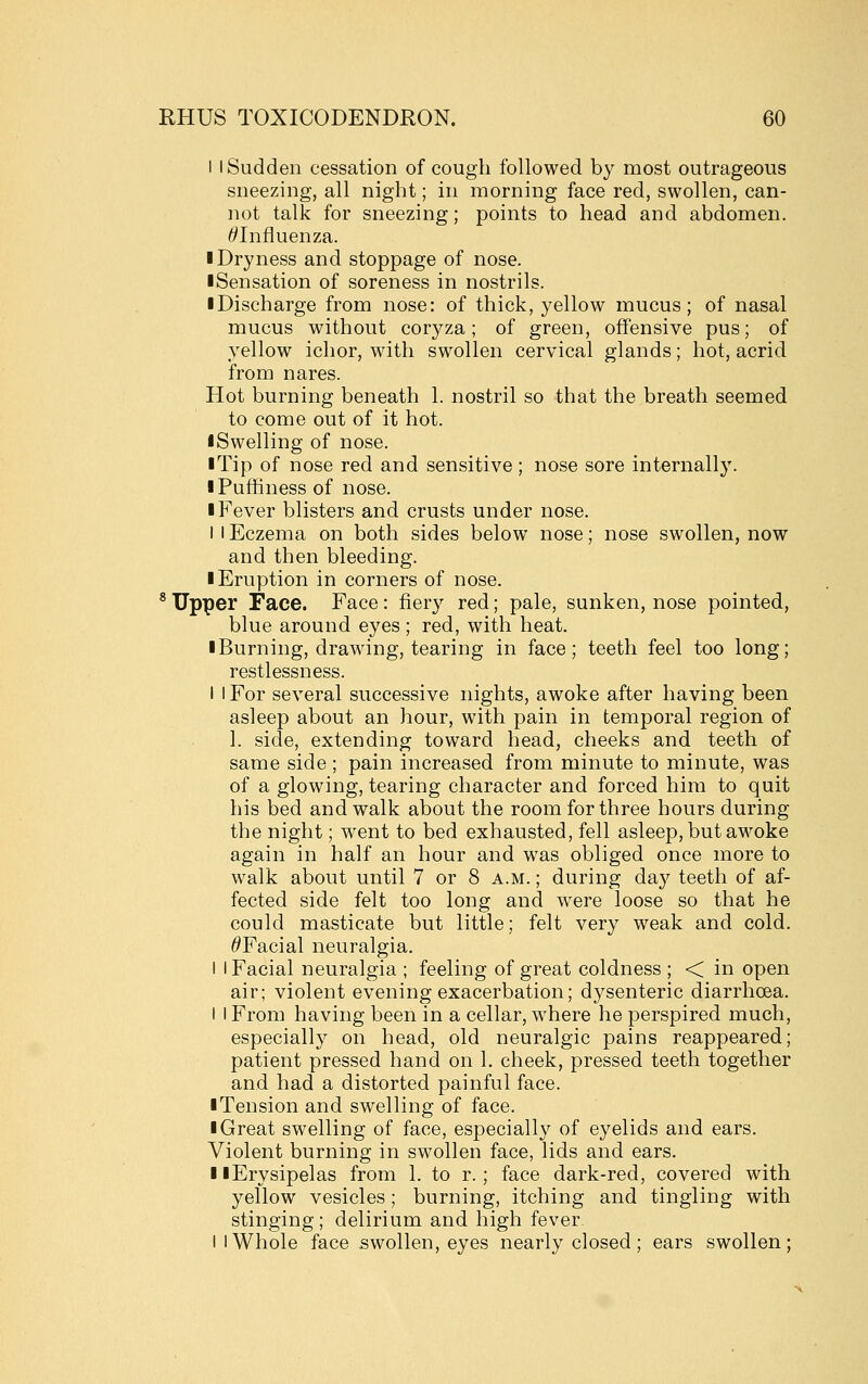 I I Sudden cessation of cough followed by most outrageous sneezing, all night; in morning face red, swollen, can- not talk for sneezing; points to head and abdomen. ^Influenza. ■ Dryness and stoppage of nose. ■ Sensation of soreness in nostrils. ■ Discharge from nose: of thick, yellow mucus; of nasal mucus without coryza; of green, offensive pus; of yellow ichor, with swollen cervical glands; hot, acrid from nares. Hot burning beneath 1. nostril so that the breath seemed to come out of it hot. iSwelling of nose. ■ Tip of nose red and sensitive; nose sore internally. iPuffiness of nose. I Fever blisters and crusts under nose. I I Eczema on both sides below nose; nose swollen, now and then bleeding. ■ Eruption in corners of nose. * Upper Face. Face : fier}^ red; pale, sunken, nose pointed, blue around eyes ; red, with heat. ■ Burning, drawing, tearing in face; teeth feel too long; restlessness. I I For several successive nights, awoke after having been asleep about an hour, with pain in temporal region of 1. side, extending toward head, cheeks and teeth of same side; pain increased from minute to minute, was of a glowing, tearing character and forced him to quit his bed and walk about the room for three hours during the night; went to bed exhausted, fell asleep, but awoke again in half an hour and was obliged once more to walk about until 7 or 8 a.m. ; during day teeth of af- fected side felt too long and w^ere loose so that he could masticate but little; felt very weak and cold. ^Facial neuralgia. I I Facial neuralgia ; feeling of great coldness ; < in open air; violent evening exacerbation; dysenteric diarrhoea. I I From having been in a cellar, where he perspired much, especially on head, old neuralgic pains reappeared; patient pressed hand on 1, cheek, pressed teeth together and had a distorted painful face. ■ Tension and swelling of face. ■ Great swelling of face, especially of eyelids and ears. Violent burning in swollen face, lids and ears. ■ ■Erysipelas from 1. to r. ; face dark-red, covered with yellow vesicles; burning, itching and tingling with stinging; delirium and high fever. I I Whole face swollen, eyes nearly closed; ears swollen;