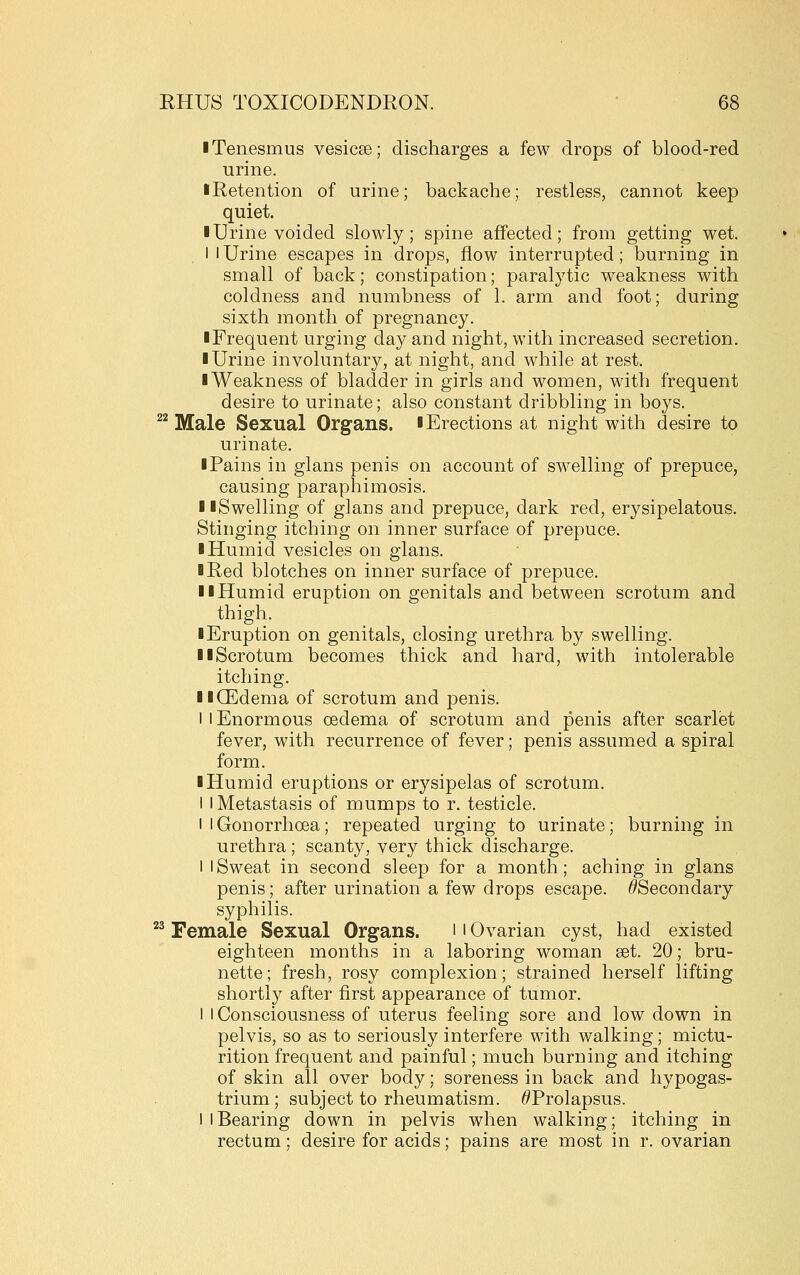 ■ Tenesmus vesicse; discharges a few drops of blood-red urine. ■ Retention of urine; backache; restless, cannot keep quiet. ■ Urine voided slowly; spine affected; from getting wet. I I Urine escapes in drops, flow interrupted; burning in small of back; constipation; paralytic weakness with coldness and numbness of 1. arm and foot; during sixth month of pregnancy. ■ Frequent urging day and night, with increased secretion. ■ Urine involuntary, at night, and while at rest. ■ Weakness of bladder in girls and women, with frequent desire to urinate; also constant dribbling in boys. ^^ Male Sexual Organs. ■Erections at night with desire to urinate. ■ Pains in glans penis on account of swelling of prepuce, causing paraphimosis. ■ ■Swelling of glans and prepuce, dark red, erysipelatous. Stinging itching on inner surface of prepuce. ■ Humid vesicles on glans. ■ Red blotches on inner surface of prepuce. ■ ■Humid eruption on genitals and between scrotum and thigh. ■ Eruption on genitals, closing urethra by swelling. ■ ■Scrotum becomes thick and hard, with intolerable itching. ■ ■(Edema of scrotum and penis. I I Enormous oedema of scrotum and penis after scarlet fever, with recurrence of fever; penis assumed a spiral form. ■ Humid eruptions or erysipelas of scrotum. I I Metastasis of mumps to r. testicle. I I Gonorrhoea; repeated urging to urinate; burning in urethra ; scanty, very thick discharge. 1 I Sweat in second sleep for a month; aching in glans penis; after urination a few drops escape. ^Secondary syphilis. *^ Female Sexual Organs. ' i Ovarian cyst, had existed eighteen months in a laboring woman set. 20; bru- nette ; fresh, rosy complexion; strained herself lifting shortly after first appearance of tumor. I I Consciousness of uterus feeling sore and low down in pelvis, so as to seriously interfere with walking; mictu- rition frequent and painful; much burning and itching of skin all over body; soreness in back and hypogas- trium ; subject to rheumatism. ^Prolapsus. 1 I Bearing down in pelvis when walking; itching in rectum; desire for acids; pains are most in r. ovarian