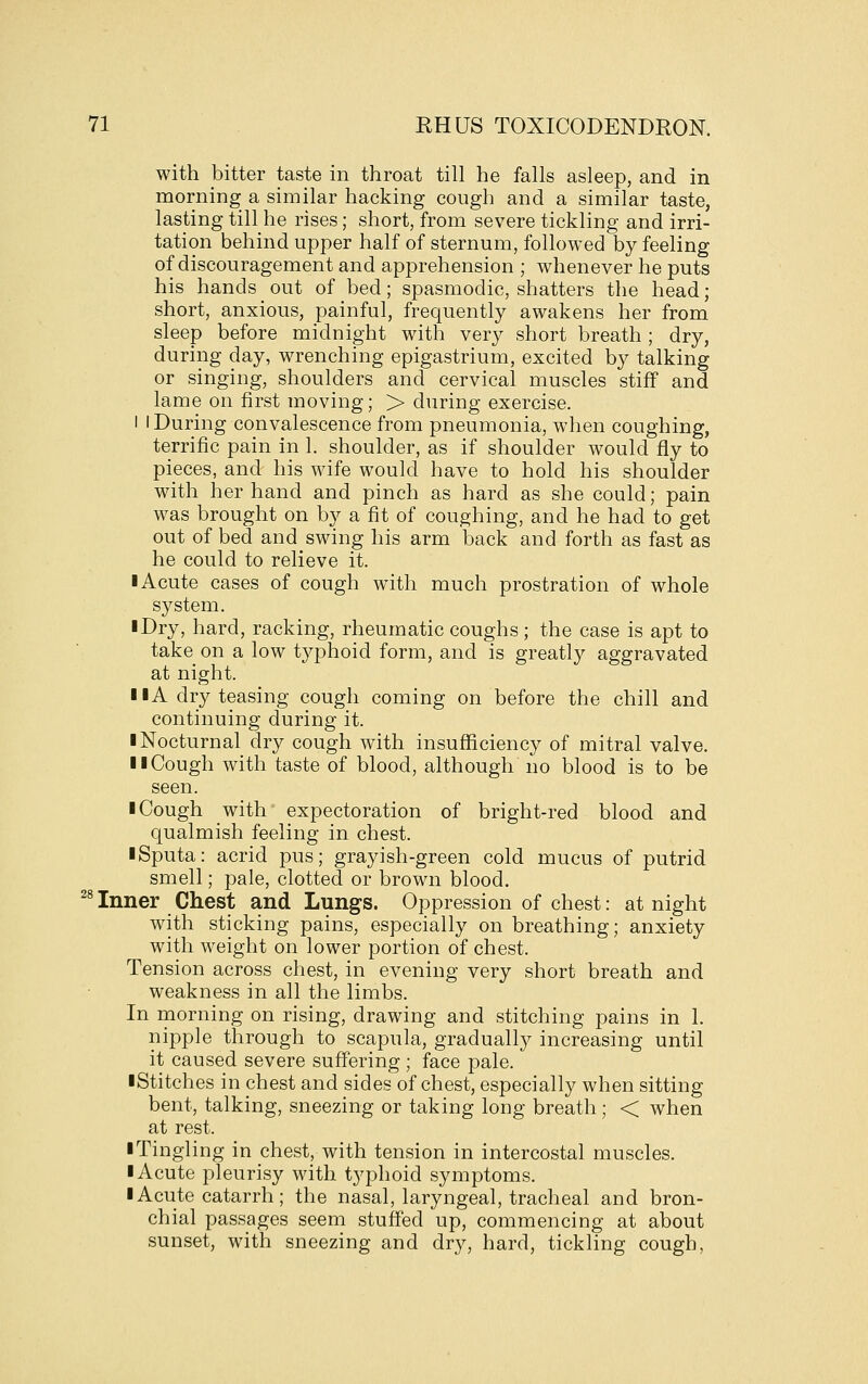 with bitter taste in throat till he falls asleep, and in morning a similar hacking cough and a similar taste, lasting till he rises; short, from severe tickling and irri- tation behind upper half of sternum, followed by feeling of discouragement and apprehension ; whenever he puts his hands out of bed; spasmodic, shatters the head; short, anxious, painful, frequently awakens her from sleep before midnight with very short breath ; dry, during day, wrenching epigastrium, excited by talking or singing, shoulders and cervical muscles stiff and lame on first moving; > during exercise. i I During convalescence from pneumonia, when coughing, terrific pain in 1. shoulder, as if shoulder would fly to pieces, and his wife would have to hold his shoulder with her hand and pinch as hard as she could; pain was brought on by a fit of coughing, and he had to get out of bed and swing his arm back and forth as fast as he could to relieve it. I Acute cases of cough with much prostration of whole system. I Dry, hard, racking, rheumatic coughs; the case is apt to take on a low tj^phoid form, and is greatly aggravated at night. I lA dry teasing cough coming on before the chill and continuing during it. ■ Nocturnal dry cough with insufficiency of mitral valve. II Cough with taste of blood, although no blood is to be seen. ■ Cough with expectoration of bright-red blood and qualmish feeling in chest. ■ Sputa: acrid pus; grayish-green cold mucus of putrid smell; pale, clotted or brown blood. Inner Chest and Lungs. Oppression of chest: at night with sticking pains, especially on breathing; anxiety with M^eight on lower portion of chest. Tension across chest, in evening very short breath and weakness in all the limbs. In morning on rising, drawing and stitching pains in 1. nipple through to scapula, gradually increasing until it caused severe suffering; face pale. ■Stitches in chest and sides of chest, especially when sitting bent, talking, sneezing or taking long breath; < when at rest. ■ Tingling in chest, with tension in intercostal muscles. ■ Acute pleurisy with typhoid symptoms. ■ Acute catarrh; the nasal, laryngeal, tracheal and bron- chial passages seem stuffed up, commencing at about sunset, with sneezing and dry, hard, tickling cough, 28