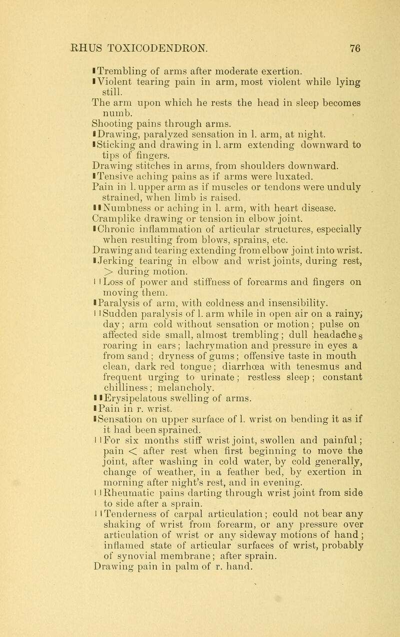 ■ Trembling of arms after moderate exertion. ■ Violent tearing pain in arm, most violent while lying still. The arm upon which he rests the head in sleep becomes numb. Shooting pains through arms. ■ Drawing, paralyzed sensation in 1. arm, at night. ■ Sticking and drawing in 1. arm extending downward to tips of fingers. Drawing stitches in arms, from shoulders downward. ■ Tensive aching pains as if arms were luxated. Pain in 1. upper arm as if muscles or tendons were unduly strained, when limb is raised. ■ ■Numbness or aching in 1. arm, with heart disease. Cramplike drawing or tension in elbow joint. ■ Chronic inflammation of articular structures, especially when resulting from blows, sprains, etc. Drawing and tearing extending from elbow joint into wrist. ■ Jerking tearing in elbow and wrist joints, during rest, > during motion. I I Loss of power and stiff'ness of forearms and fingers on moving them. ■ Paralysis of arm, with coldness and insensibility. i I Sudden paralysis of 1. arm while in open air on a rainy; day; arm cold without sensation or motion; pulse on affected side small, almost trembling; dull headache s roaring in ears; lachrymation and pressure in eyes a from sand ; dryness of gums ; offensive taste in mouth clean, dark red tongue; diarrhoea with tenesmus and frequent urging to urinate; restless sleep; constant chilliness; melancholy. ■ ■Erysipelatous swelling of arms. ■ Pain in r. wrist. ■ Sensation on upper surface of 1. wrist on bending it as if it had been sprained. I I For six months stiff wrist joint, swollen and painful; pain < after rest when first beginning to move the joint, after washing in cold water, by cold generally, change of weather, in a feather bed, by exertion in morning after night's rest, and in evening. I I Rheumatic pains darting through wrist joint from side to side after a sprain. 1 I Tenderness of carpal articulation; could not bear any shaking of wrist from forearm, or any pressure over articulation of wrist or any sideway motions of hand ; inflamed state of articular surfaces of wrist, probably of synovial membrane ; after sprain. Drawing pain in palm of r. hand.