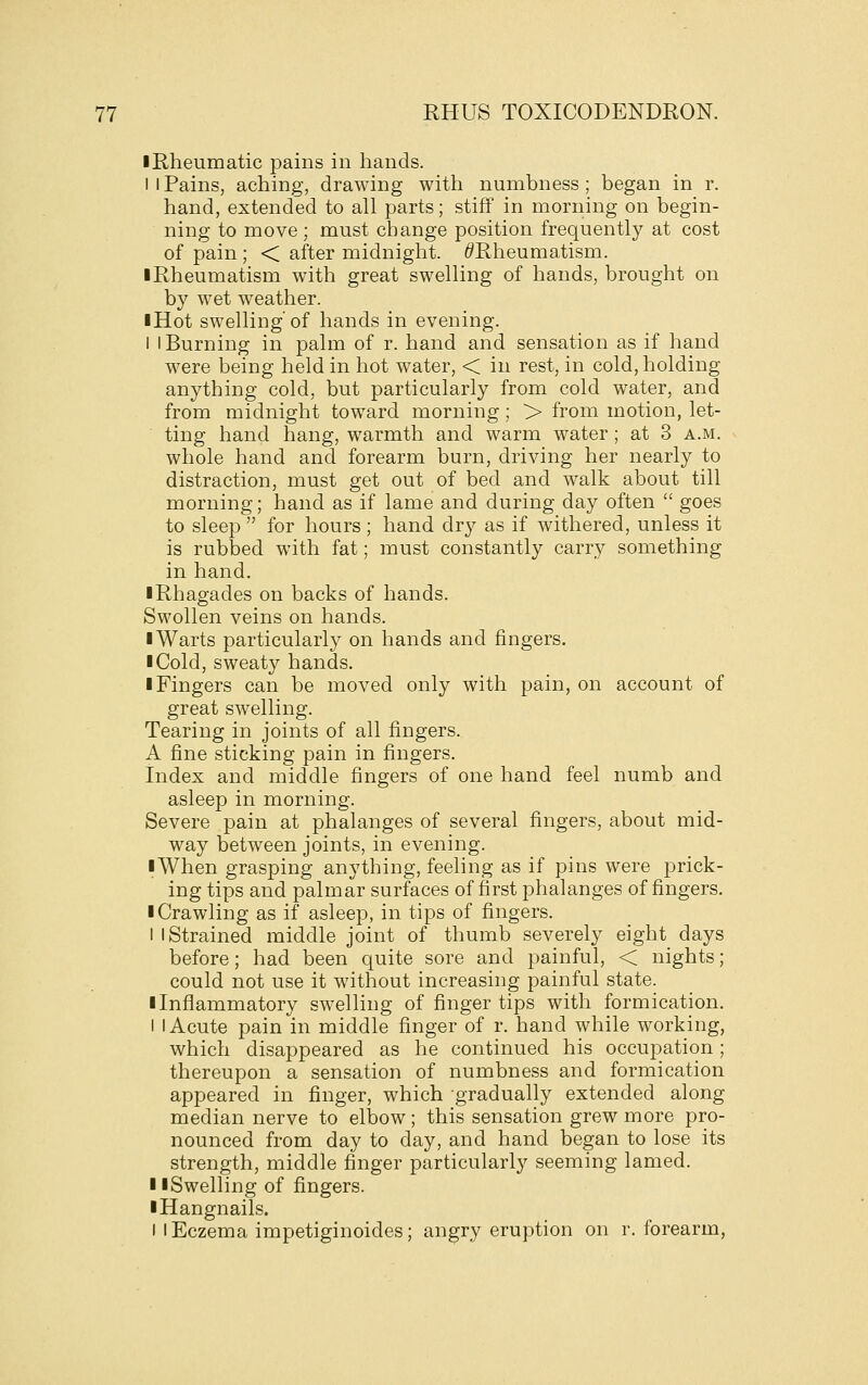 • Rheumatic pains in hands. I I Pains, aching, drawing with numbness; began in r. hand, extended to all parts; stiff in morning on begin- ning to move; must change position frequently at cost of pain ; < after midnight. (^Rheumatism. I Rheumatism with great swelling of hands, brought on by wet weather. iHot swelling of hands in evening. I i Burning in palm of r. hand and sensation as if hand were being held in hot water, < in rest, in cold, holding anything cold, but particularly from cold water, and from midnight toward morning; > from motion, let- ting hand hang, warmth and warm water ; at 3 a.m. whole hand and forearm burn, driving her nearly to distraction, must get out of bed and walk about till morning; hand as if lame and during day often  goes to sleep  for hours ; hand dr}^ as if withered, unless it is rubbed with fat; must constantly carry something in hand. iRhagades on backs of hands. Swollen veins on hands. I Warts particularly on hands and fingers. I Cold, sweaty hands. ■ Fingers can be moved only with pain, on account of great swelling. Tearing in joints of all fingers. A fine sticking pain in fingers. Index and middle fingers of one hand feel numb and asleep in morning. Severe pain at phalanges of several fingers, about mid- way between joints, in evening. iWhen grasping anything, feeling as if pins were prick- ing tips and palmar surfaces of first phalanges of fingers. ■ Crawling as if asleep, in tips of fingers. I 1 Strained middle joint of thumb severely eight days before; had been quite sore and painful, < nights; could not use it without increasing painful state. ■ Inflammatory swelling of finger tips with formication. I I Acute pain in middle finger of r. hand while working, which disappeared as he continued his occupation; thereupon a sensation of numbness and formication appeared in finger, which gradually extended along median nerve to elbow; this sensation grew more pro- nounced from day to day, and hand began to lose its strength, middle finger particularly seeming lamed. ■ ■Swelling of fingers. ■ Hangnails. I I Eczema impetiginoides; angry eruption on r. forearm,