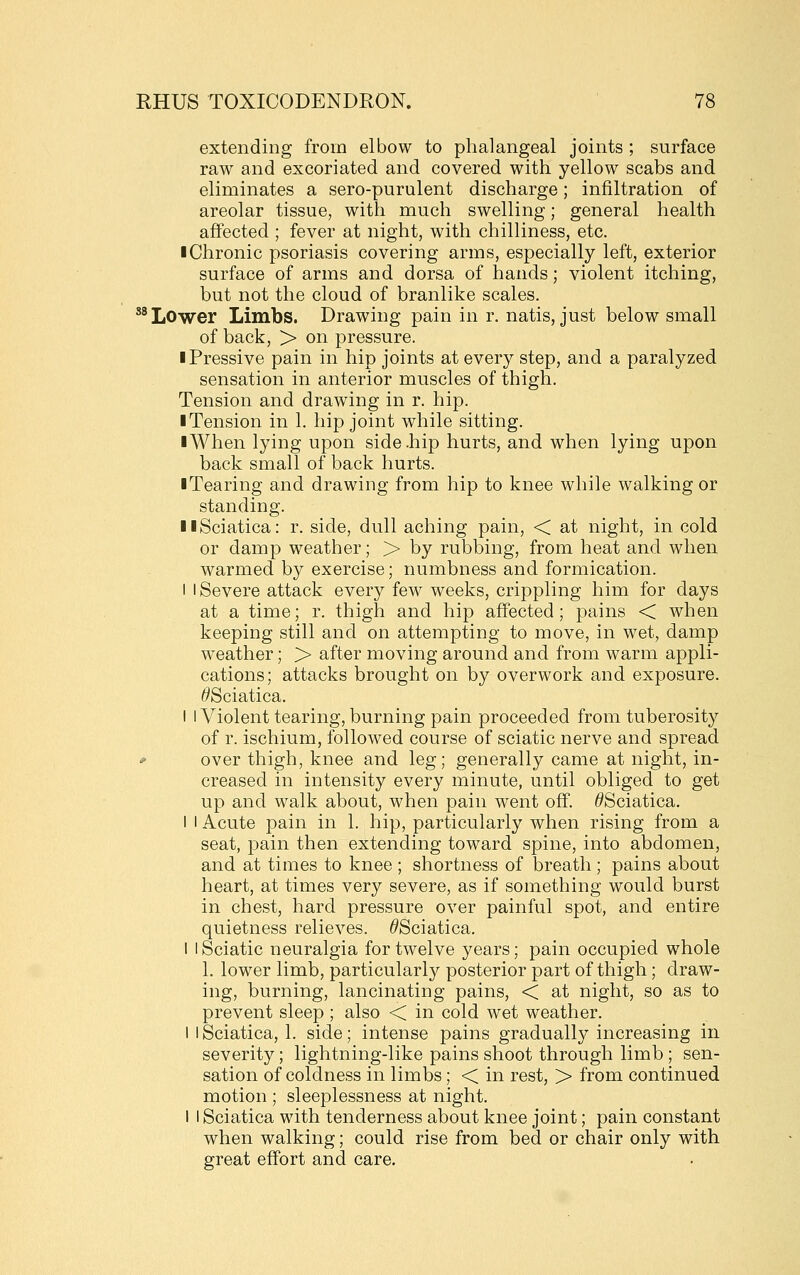 extending from elbow to phalangeal joints ; surface raw and excoriated and covered with yellow scabs and eliminates a sero-purulent discharge; infiltration of areolar tissue, with much swelling; general health affected ; fever at night, with chilliness, etc. iChronic psoriasis covering arms, especially left, exterior surface of arms and dorsa of hands; violent itching, but not the cloud of branlike scales. **Lower Limbs. Drawing pain in r. natis, just below small of back, > on pressure. iPressive pain in hip joints at every step, and a paralyzed sensation in anterior muscles of thigh. Tension and drawing in r. hip. I Tension in 1. hip joint while sitting. ■ When lying upon side-hip hurts, and when lying upon back small of back hurts. ■ Tearing and drawing from hip to knee while walking or standing. II Sciatica: r. side, dull aching pain, < at night, in cold or damp weather; > by rubbing, from heat and when warmed by exercise; numbness and formication. I I Severe attack every few weeks, crippling him for days at a time; r. thigh and hip affected; pains < when keeping still and on attempting to move, in wet, damp weather; > after moving around and from warm appli- cations; attacks brought on by overwork and exposure. ^Sciatica. I I Violent tearing, burning pain proceeded from tuberosity of r. ischium, followed course of sciatic nerve and spread * over thigh, knee and leg; generally came at night, in- creased in intensity every minute, until obliged to get up and walk about, when pain went off. ^Sciatica. I I Acute pain in 1. hip, particularly when rising from a seat, pain then extending toward spine, into abdomen, and at times to knee ; shortness of breath; pains about heart, at times very severe, as if something would burst in chest, hard pressure over painful spot, and entire quietness relieves. ^Sciatica. 1 I Sciatic neuralgia for twelve years; pain occupied whole 1. lower limb, particularl}^ posterior part of thigh; draw- ing, burning, lancinating pains, < at night, so as to prevent sleep ; also < in cold wet weather. I I Sciatica, 1. side; intense pains gradually increasing in severity; lightning-like pains shoot through limb ; sen- sation of coldness in limbs; < in rest, > from continued motion ; sleeplessness at night. I I Sciatica with tenderness about knee joint; pain constant when walking; could rise from bed or chair only with great effort and care.