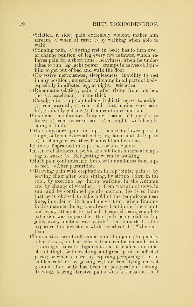 I I Sciatica, r. side; pain extremely violent, makes him scream, < when at rest; > by walking when able to walk. I I Stinging pain, < during rest in bed; has to turn over, or change position of leg every few minutes, which re- lieves pain for a short time; heaviness, when he under- takes to run, leg lacks power; cramps in calves obliging him to get out of bed and walk the floor. I I Excessive nervousness; sleeplessness; inability to rest in any position ; muscular twitching in all parts of body, especially in affected leg, at night. ^Sciatica. I 1 Rheumatic sciatica; pain < after rising from his box (he is a coachman); urine thick. I iCoxalgia in r. hip-joint along ischiatic nerve to ankle ; > from warmth, < from cold; first motion very pain- ful, gradually getting > from continued motion. I Coxalgia: involuntary limping; pains felt mostly in knee; < from overexercise; < at night; with length- ening of limb. I After exposure, pain in hips, thence to lower part of thigh, only on external side; leg lame and stiff; pain < in change of weather, from cold and exercise. iPain as if sprained in hip, knee or ankle joint. IA sense of stiff'ness in pelvic articulations on first attempt- ing to walk ; > after getting warm in walking. ■ Much pain continues in r. limb, with numbness from hips to feet. ^After parturition. I I Drawing pain with crepitation in hip joints; pain < by leaving chair after long sitting, by sitting down in the cold, by exerting leg during walking, in the Autumn and by change of weather; > from warmth of stove, in sun, and by continued gentle motion; leg is so lame that he is obliged to take hold of the pantaloons near knee, in order to lift it and .move it on; when limping in this manner the leg was always bent in the knee-joint, and every attempt to extend it caused pain, complete extension was impossible; the limb being stiff in hip joint every motion was painful and imperfect; after exposure to snow-storm while overheated. ^Rheuma- tism. ■ Traumatic cases of inflammation of hip joint; frequently after Arnica, in bad effects from contusion and from straining of capsular ligaments and of tendons and mus- cles of thigh, with swelling and great pain in affected parts; or when caused by exposing perspiring skin to sudden cold, or by getting wet, or from lying on wet ground after body has been in perspiration; aching, drawing, tearing, tensive pains with a sensation as if