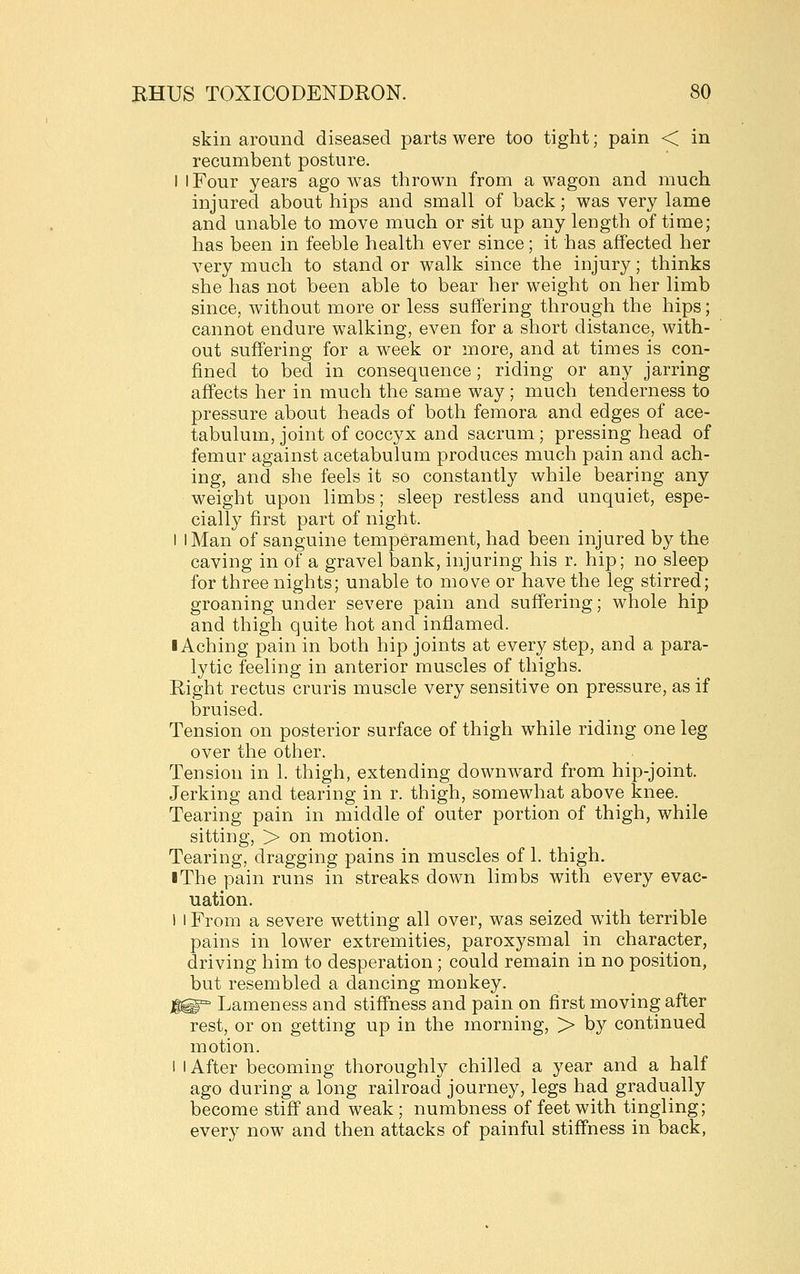 skin around diseased parts were too tight; pain < in recumbent posture. I I Four years ago was thrown from a wagon and much injured about hips and small of back; was very lame and unable to move much or sit up any length of time; has been in feeble health ever since; it has affected her very much to stand or walk since the injury; thinks she has not been able to bear her weight on her limb since, without more or less suffering through the hips; cannot endure walking, even for a short distance, with- out suffering for a week or more, and at times is con- fined to bed in consequence; riding or any jarring affects her in much the same way; much tenderness to pressure about heads of both femora and edges of ace- tabulum, joint of coccyx and sacrum; pressing head of femur against acetabulum produces much pain and ach- ing, and she feels it so constantly while bearing any weight upon limbs; sleep restless and unquiet, espe- cially first part of night. 1 I Man of sanguine temperament, had been injured by the caving in of a gravel bank, injuring his r. hip; no sleep for three nights; unable to move or have the leg stirred; groaning under severe pain and suffering; whole hip and thigh quite hot and inflamed. I Aching pain in both hip joints at every step, and a para- lytic feeling in anterior muscles of thighs. Right rectus cruris muscle very sensitive on pressure, as if bruised. Tension on posterior surface of thigh while riding one leg over the other. Tension in 1. thigh, extending downward from hip-joint. Jerking and tearing in r. thigh, somewhat above knee. Tearing pain in middle of outer portion of thigh, while sitting, > on motion. Tearing, dragging pains in muscles of 1. thigh. iThe pain runs in streaks down limbs with every evac- uation. 1 I From a severe wetting all over, was seized with terrible pains in lower extremities, paroxysmal in character, driving him to desperation ; could remain in no position, but resembled a dancing monkey. ]^^ Lameness and stiffness and pain on first moving after rest, or on getting up in the morning, > by continued motion. I I After becoming thoroughly chilled a year and a half ago during a long railroad journey, legs had gradually become stiff and weak; numbness of feet with tingling; every now and then attacks of painful stiffness in back,